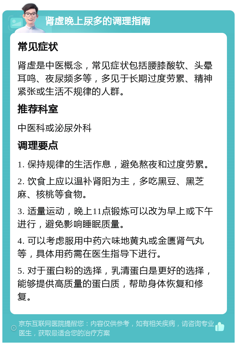 肾虚晚上尿多的调理指南 常见症状 肾虚是中医概念，常见症状包括腰膝酸软、头晕耳鸣、夜尿频多等，多见于长期过度劳累、精神紧张或生活不规律的人群。 推荐科室 中医科或泌尿外科 调理要点 1. 保持规律的生活作息，避免熬夜和过度劳累。 2. 饮食上应以温补肾阳为主，多吃黑豆、黑芝麻、核桃等食物。 3. 适量运动，晚上11点锻炼可以改为早上或下午进行，避免影响睡眠质量。 4. 可以考虑服用中药六味地黄丸或金匮肾气丸等，具体用药需在医生指导下进行。 5. 对于蛋白粉的选择，乳清蛋白是更好的选择，能够提供高质量的蛋白质，帮助身体恢复和修复。