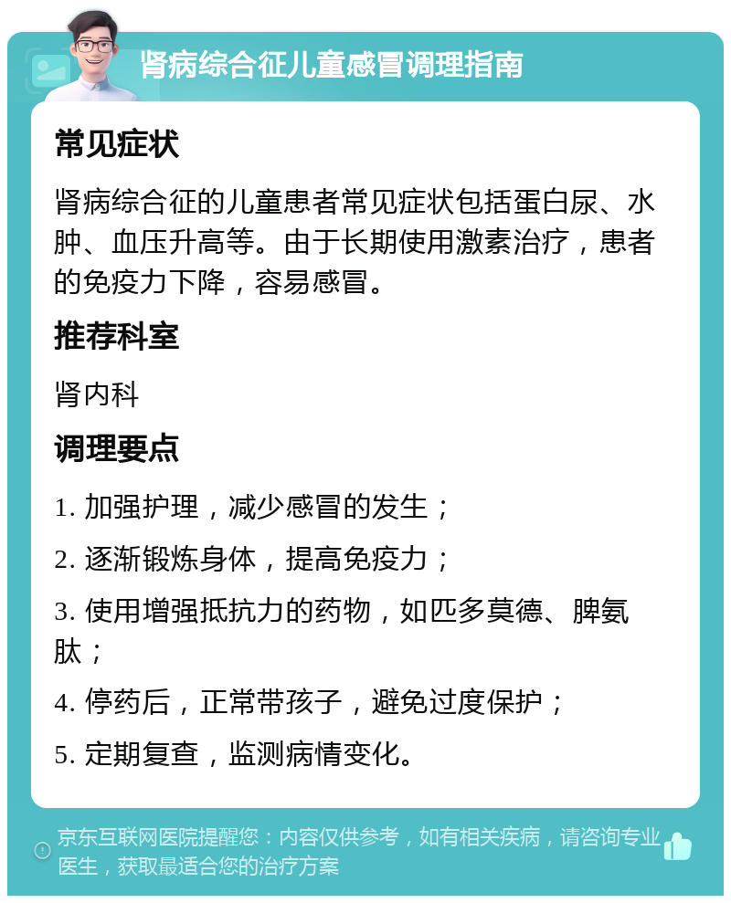 肾病综合征儿童感冒调理指南 常见症状 肾病综合征的儿童患者常见症状包括蛋白尿、水肿、血压升高等。由于长期使用激素治疗，患者的免疫力下降，容易感冒。 推荐科室 肾内科 调理要点 1. 加强护理，减少感冒的发生； 2. 逐渐锻炼身体，提高免疫力； 3. 使用增强抵抗力的药物，如匹多莫德、脾氨肽； 4. 停药后，正常带孩子，避免过度保护； 5. 定期复查，监测病情变化。