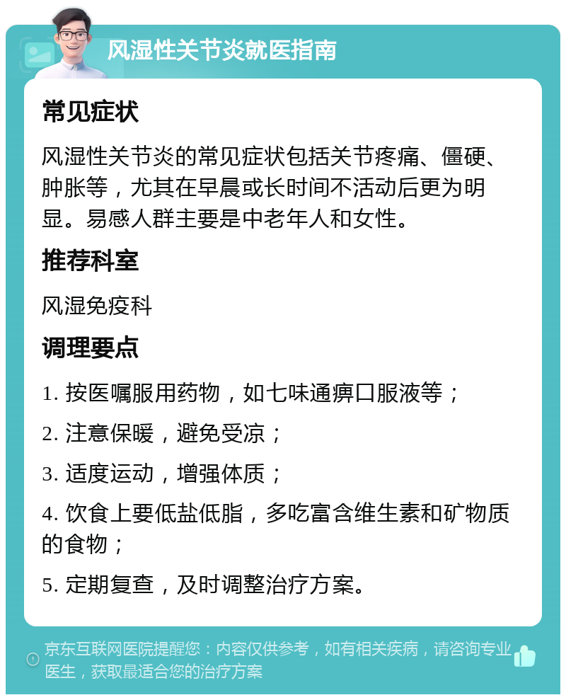 风湿性关节炎就医指南 常见症状 风湿性关节炎的常见症状包括关节疼痛、僵硬、肿胀等，尤其在早晨或长时间不活动后更为明显。易感人群主要是中老年人和女性。 推荐科室 风湿免疫科 调理要点 1. 按医嘱服用药物，如七味通痹口服液等； 2. 注意保暖，避免受凉； 3. 适度运动，增强体质； 4. 饮食上要低盐低脂，多吃富含维生素和矿物质的食物； 5. 定期复查，及时调整治疗方案。