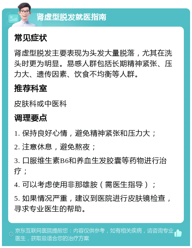 肾虚型脱发就医指南 常见症状 肾虚型脱发主要表现为头发大量脱落，尤其在洗头时更为明显。易感人群包括长期精神紧张、压力大、遗传因素、饮食不均衡等人群。 推荐科室 皮肤科或中医科 调理要点 1. 保持良好心情，避免精神紧张和压力大； 2. 注意休息，避免熬夜； 3. 口服维生素B6和养血生发胶囊等药物进行治疗； 4. 可以考虑使用非那雄胺（需医生指导）； 5. 如果情况严重，建议到医院进行皮肤镜检查，寻求专业医生的帮助。