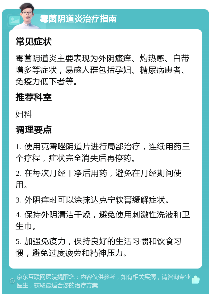 霉菌阴道炎治疗指南 常见症状 霉菌阴道炎主要表现为外阴瘙痒、灼热感、白带增多等症状，易感人群包括孕妇、糖尿病患者、免疫力低下者等。 推荐科室 妇科 调理要点 1. 使用克霉唑阴道片进行局部治疗，连续用药三个疗程，症状完全消失后再停药。 2. 在每次月经干净后用药，避免在月经期间使用。 3. 外阴痒时可以涂抹达克宁软膏缓解症状。 4. 保持外阴清洁干燥，避免使用刺激性洗液和卫生巾。 5. 加强免疫力，保持良好的生活习惯和饮食习惯，避免过度疲劳和精神压力。