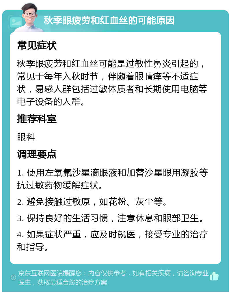 秋季眼疲劳和红血丝的可能原因 常见症状 秋季眼疲劳和红血丝可能是过敏性鼻炎引起的，常见于每年入秋时节，伴随着眼睛痒等不适症状，易感人群包括过敏体质者和长期使用电脑等电子设备的人群。 推荐科室 眼科 调理要点 1. 使用左氧氟沙星滴眼液和加替沙星眼用凝胶等抗过敏药物缓解症状。 2. 避免接触过敏原，如花粉、灰尘等。 3. 保持良好的生活习惯，注意休息和眼部卫生。 4. 如果症状严重，应及时就医，接受专业的治疗和指导。