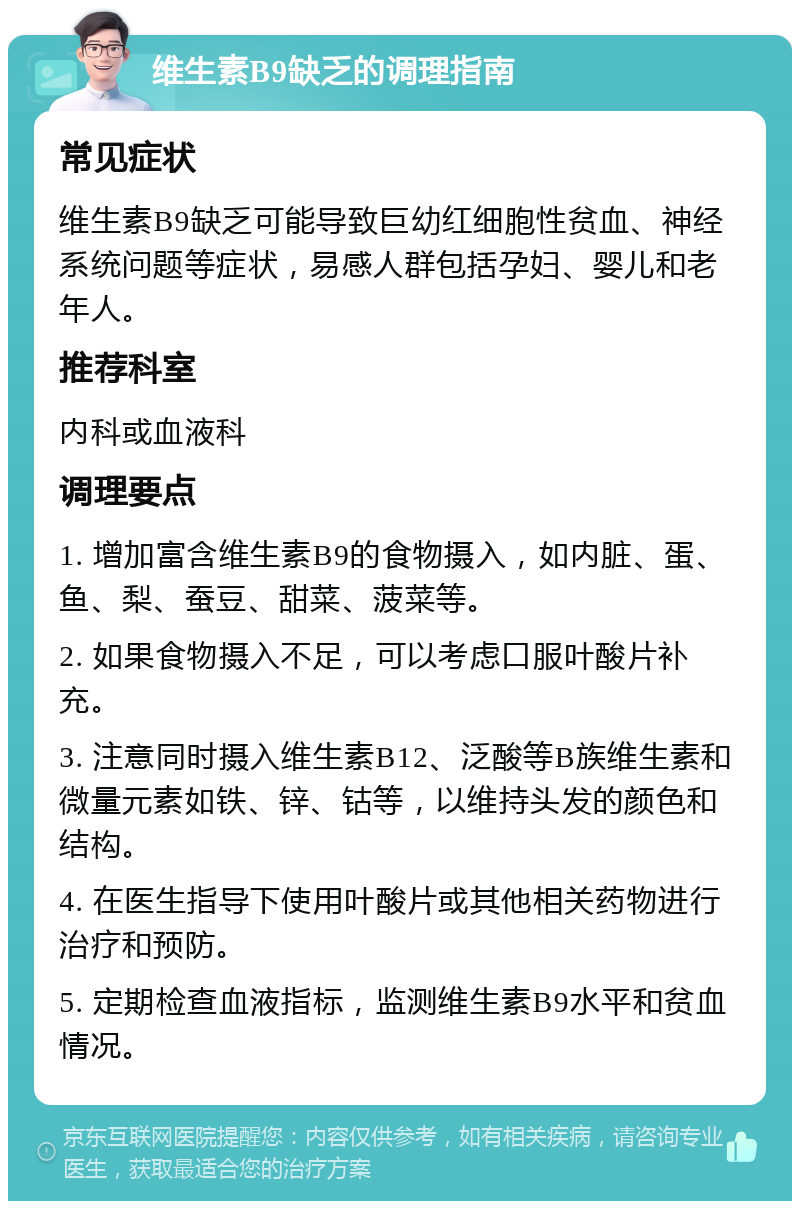 维生素B9缺乏的调理指南 常见症状 维生素B9缺乏可能导致巨幼红细胞性贫血、神经系统问题等症状，易感人群包括孕妇、婴儿和老年人。 推荐科室 内科或血液科 调理要点 1. 增加富含维生素B9的食物摄入，如内脏、蛋、鱼、梨、蚕豆、甜菜、菠菜等。 2. 如果食物摄入不足，可以考虑口服叶酸片补充。 3. 注意同时摄入维生素B12、泛酸等B族维生素和微量元素如铁、锌、钴等，以维持头发的颜色和结构。 4. 在医生指导下使用叶酸片或其他相关药物进行治疗和预防。 5. 定期检查血液指标，监测维生素B9水平和贫血情况。