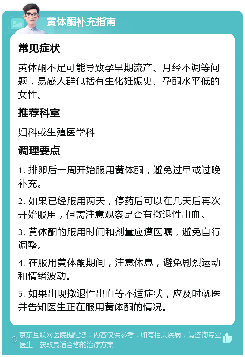 黄体酮补充指南 常见症状 黄体酮不足可能导致孕早期流产、月经不调等问题，易感人群包括有生化妊娠史、孕酮水平低的女性。 推荐科室 妇科或生殖医学科 调理要点 1. 排卵后一周开始服用黄体酮，避免过早或过晚补充。 2. 如果已经服用两天，停药后可以在几天后再次开始服用，但需注意观察是否有撤退性出血。 3. 黄体酮的服用时间和剂量应遵医嘱，避免自行调整。 4. 在服用黄体酮期间，注意休息，避免剧烈运动和情绪波动。 5. 如果出现撤退性出血等不适症状，应及时就医并告知医生正在服用黄体酮的情况。