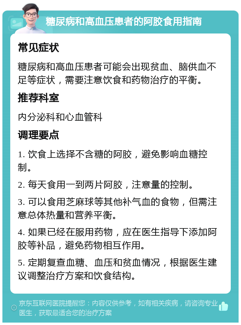 糖尿病和高血压患者的阿胶食用指南 常见症状 糖尿病和高血压患者可能会出现贫血、脑供血不足等症状，需要注意饮食和药物治疗的平衡。 推荐科室 内分泌科和心血管科 调理要点 1. 饮食上选择不含糖的阿胶，避免影响血糖控制。 2. 每天食用一到两片阿胶，注意量的控制。 3. 可以食用芝麻球等其他补气血的食物，但需注意总体热量和营养平衡。 4. 如果已经在服用药物，应在医生指导下添加阿胶等补品，避免药物相互作用。 5. 定期复查血糖、血压和贫血情况，根据医生建议调整治疗方案和饮食结构。