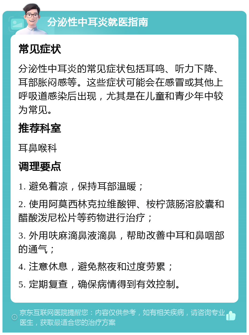 分泌性中耳炎就医指南 常见症状 分泌性中耳炎的常见症状包括耳鸣、听力下降、耳部胀闷感等。这些症状可能会在感冒或其他上呼吸道感染后出现，尤其是在儿童和青少年中较为常见。 推荐科室 耳鼻喉科 调理要点 1. 避免着凉，保持耳部温暖； 2. 使用阿莫西林克拉维酸钾、桉柠蒎肠溶胶囊和醋酸泼尼松片等药物进行治疗； 3. 外用呋麻滴鼻液滴鼻，帮助改善中耳和鼻咽部的通气； 4. 注意休息，避免熬夜和过度劳累； 5. 定期复查，确保病情得到有效控制。