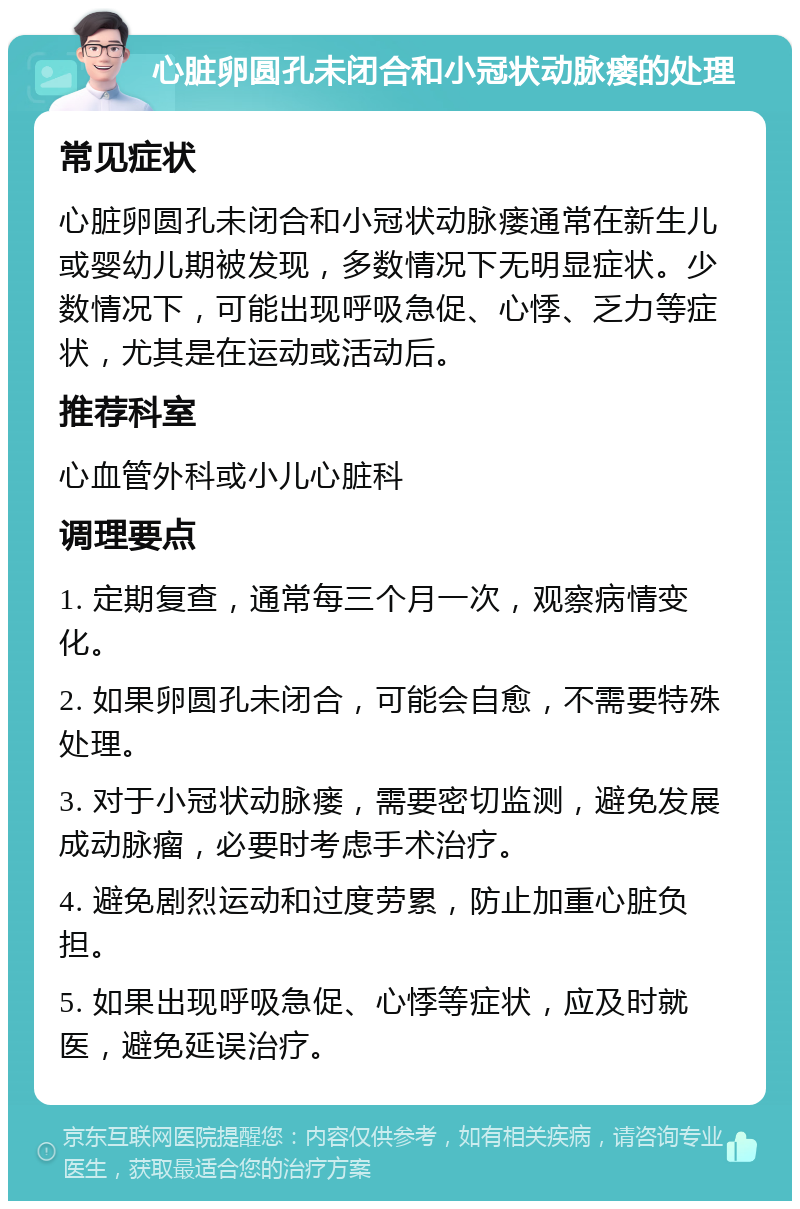 心脏卵圆孔未闭合和小冠状动脉瘘的处理 常见症状 心脏卵圆孔未闭合和小冠状动脉瘘通常在新生儿或婴幼儿期被发现，多数情况下无明显症状。少数情况下，可能出现呼吸急促、心悸、乏力等症状，尤其是在运动或活动后。 推荐科室 心血管外科或小儿心脏科 调理要点 1. 定期复查，通常每三个月一次，观察病情变化。 2. 如果卵圆孔未闭合，可能会自愈，不需要特殊处理。 3. 对于小冠状动脉瘘，需要密切监测，避免发展成动脉瘤，必要时考虑手术治疗。 4. 避免剧烈运动和过度劳累，防止加重心脏负担。 5. 如果出现呼吸急促、心悸等症状，应及时就医，避免延误治疗。