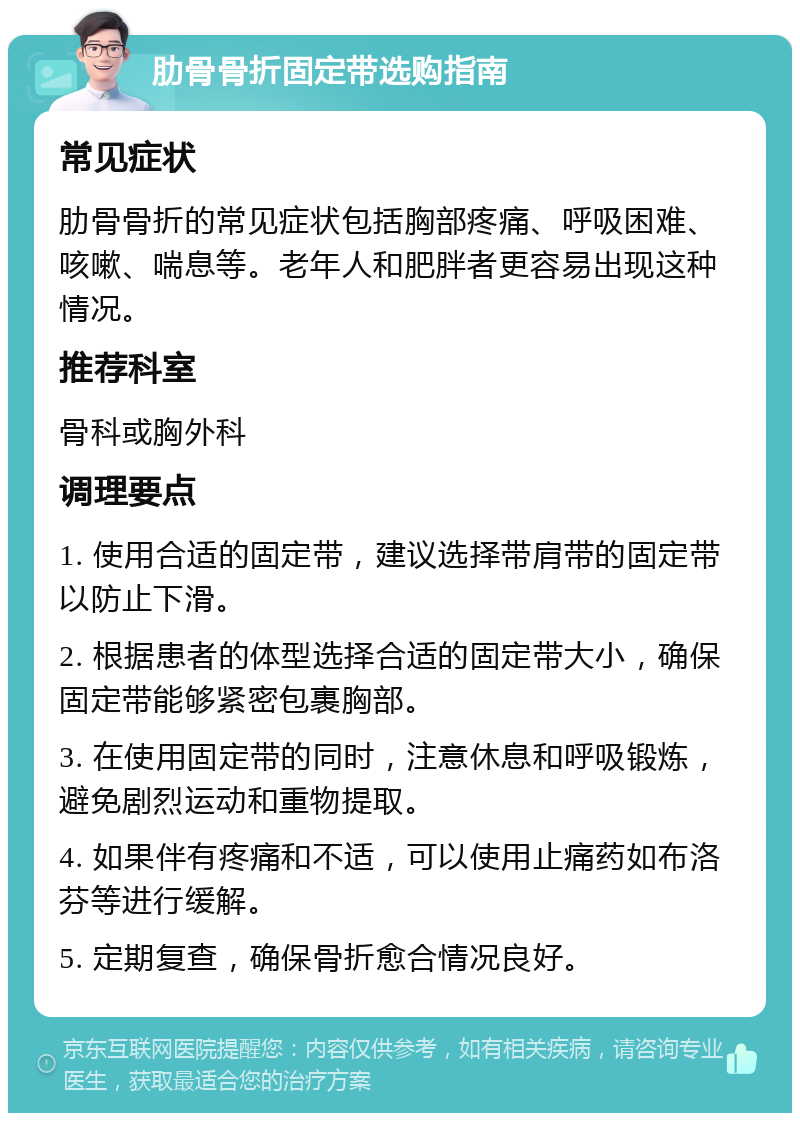 肋骨骨折固定带选购指南 常见症状 肋骨骨折的常见症状包括胸部疼痛、呼吸困难、咳嗽、喘息等。老年人和肥胖者更容易出现这种情况。 推荐科室 骨科或胸外科 调理要点 1. 使用合适的固定带，建议选择带肩带的固定带以防止下滑。 2. 根据患者的体型选择合适的固定带大小，确保固定带能够紧密包裹胸部。 3. 在使用固定带的同时，注意休息和呼吸锻炼，避免剧烈运动和重物提取。 4. 如果伴有疼痛和不适，可以使用止痛药如布洛芬等进行缓解。 5. 定期复查，确保骨折愈合情况良好。