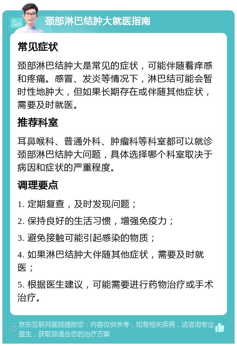 颈部淋巴结肿大就医指南 常见症状 颈部淋巴结肿大是常见的症状，可能伴随着痒感和疼痛。感冒、发炎等情况下，淋巴结可能会暂时性地肿大，但如果长期存在或伴随其他症状，需要及时就医。 推荐科室 耳鼻喉科、普通外科、肿瘤科等科室都可以就诊颈部淋巴结肿大问题，具体选择哪个科室取决于病因和症状的严重程度。 调理要点 1. 定期复查，及时发现问题； 2. 保持良好的生活习惯，增强免疫力； 3. 避免接触可能引起感染的物质； 4. 如果淋巴结肿大伴随其他症状，需要及时就医； 5. 根据医生建议，可能需要进行药物治疗或手术治疗。