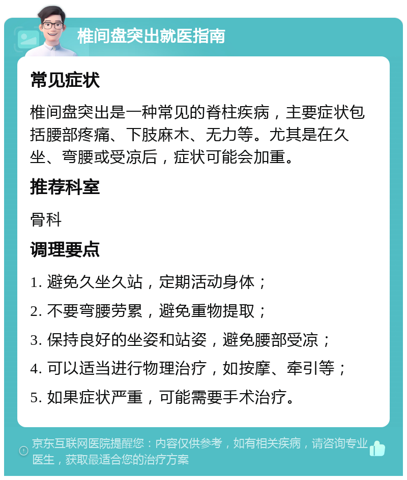 椎间盘突出就医指南 常见症状 椎间盘突出是一种常见的脊柱疾病，主要症状包括腰部疼痛、下肢麻木、无力等。尤其是在久坐、弯腰或受凉后，症状可能会加重。 推荐科室 骨科 调理要点 1. 避免久坐久站，定期活动身体； 2. 不要弯腰劳累，避免重物提取； 3. 保持良好的坐姿和站姿，避免腰部受凉； 4. 可以适当进行物理治疗，如按摩、牵引等； 5. 如果症状严重，可能需要手术治疗。