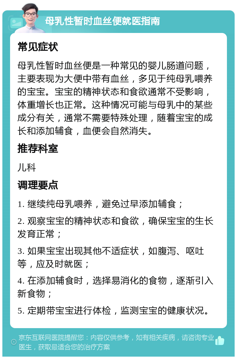 母乳性暂时血丝便就医指南 常见症状 母乳性暂时血丝便是一种常见的婴儿肠道问题，主要表现为大便中带有血丝，多见于纯母乳喂养的宝宝。宝宝的精神状态和食欲通常不受影响，体重增长也正常。这种情况可能与母乳中的某些成分有关，通常不需要特殊处理，随着宝宝的成长和添加辅食，血便会自然消失。 推荐科室 儿科 调理要点 1. 继续纯母乳喂养，避免过早添加辅食； 2. 观察宝宝的精神状态和食欲，确保宝宝的生长发育正常； 3. 如果宝宝出现其他不适症状，如腹泻、呕吐等，应及时就医； 4. 在添加辅食时，选择易消化的食物，逐渐引入新食物； 5. 定期带宝宝进行体检，监测宝宝的健康状况。