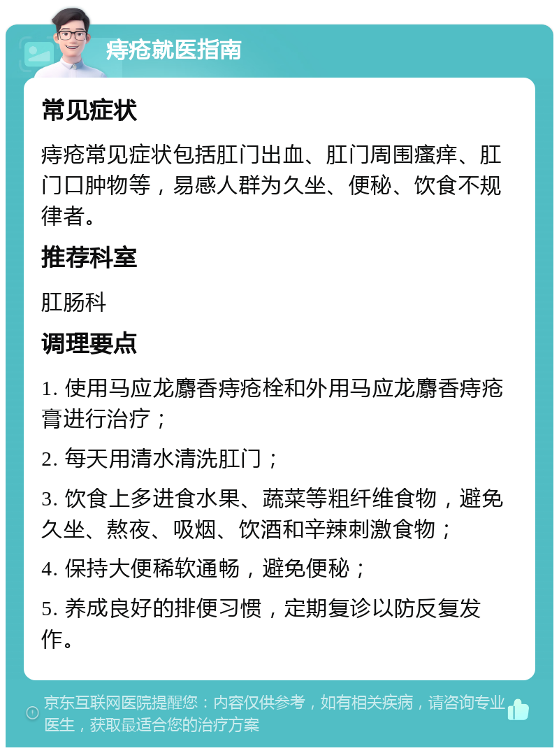 痔疮就医指南 常见症状 痔疮常见症状包括肛门出血、肛门周围瘙痒、肛门口肿物等，易感人群为久坐、便秘、饮食不规律者。 推荐科室 肛肠科 调理要点 1. 使用马应龙麝香痔疮栓和外用马应龙麝香痔疮膏进行治疗； 2. 每天用清水清洗肛门； 3. 饮食上多进食水果、蔬菜等粗纤维食物，避免久坐、熬夜、吸烟、饮酒和辛辣刺激食物； 4. 保持大便稀软通畅，避免便秘； 5. 养成良好的排便习惯，定期复诊以防反复发作。