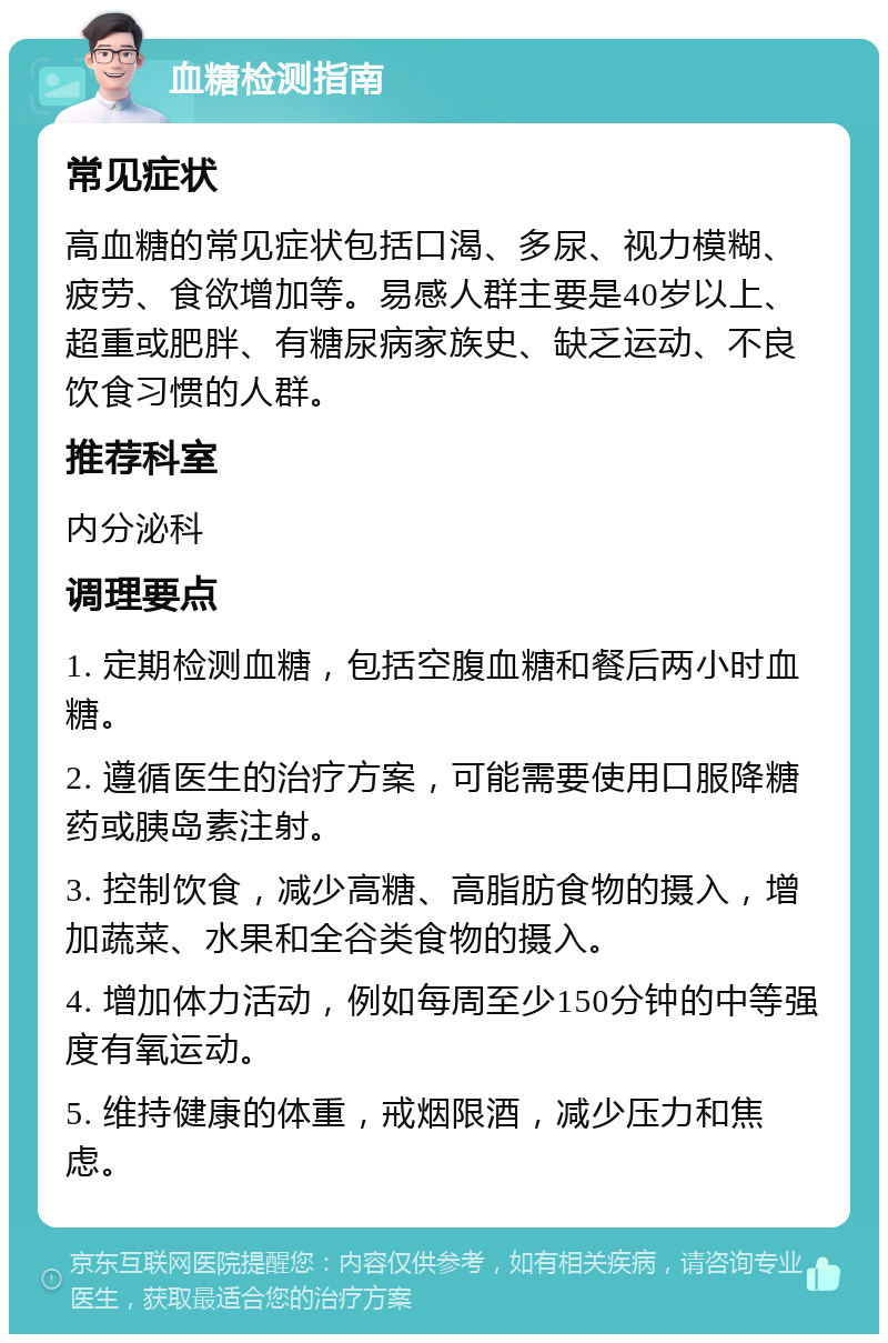 血糖检测指南 常见症状 高血糖的常见症状包括口渴、多尿、视力模糊、疲劳、食欲增加等。易感人群主要是40岁以上、超重或肥胖、有糖尿病家族史、缺乏运动、不良饮食习惯的人群。 推荐科室 内分泌科 调理要点 1. 定期检测血糖，包括空腹血糖和餐后两小时血糖。 2. 遵循医生的治疗方案，可能需要使用口服降糖药或胰岛素注射。 3. 控制饮食，减少高糖、高脂肪食物的摄入，增加蔬菜、水果和全谷类食物的摄入。 4. 增加体力活动，例如每周至少150分钟的中等强度有氧运动。 5. 维持健康的体重，戒烟限酒，减少压力和焦虑。