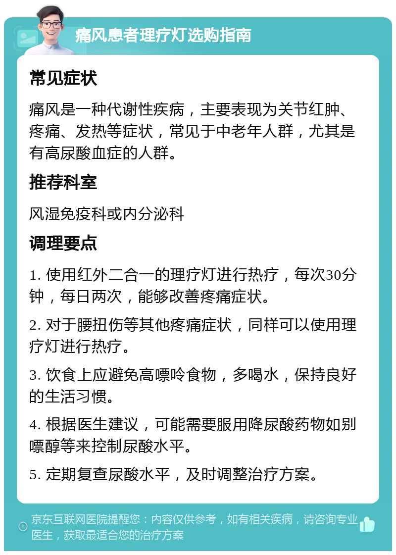 痛风患者理疗灯选购指南 常见症状 痛风是一种代谢性疾病，主要表现为关节红肿、疼痛、发热等症状，常见于中老年人群，尤其是有高尿酸血症的人群。 推荐科室 风湿免疫科或内分泌科 调理要点 1. 使用红外二合一的理疗灯进行热疗，每次30分钟，每日两次，能够改善疼痛症状。 2. 对于腰扭伤等其他疼痛症状，同样可以使用理疗灯进行热疗。 3. 饮食上应避免高嘌呤食物，多喝水，保持良好的生活习惯。 4. 根据医生建议，可能需要服用降尿酸药物如别嘌醇等来控制尿酸水平。 5. 定期复查尿酸水平，及时调整治疗方案。