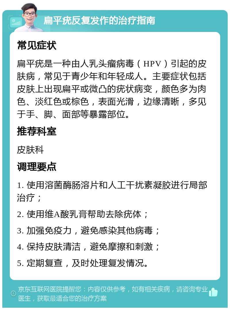 扁平疣反复发作的治疗指南 常见症状 扁平疣是一种由人乳头瘤病毒（HPV）引起的皮肤病，常见于青少年和年轻成人。主要症状包括皮肤上出现扁平或微凸的疣状病变，颜色多为肉色、淡红色或棕色，表面光滑，边缘清晰，多见于手、脚、面部等暴露部位。 推荐科室 皮肤科 调理要点 1. 使用溶菌酶肠溶片和人工干扰素凝胶进行局部治疗； 2. 使用维A酸乳膏帮助去除疣体； 3. 加强免疫力，避免感染其他病毒； 4. 保持皮肤清洁，避免摩擦和刺激； 5. 定期复查，及时处理复发情况。