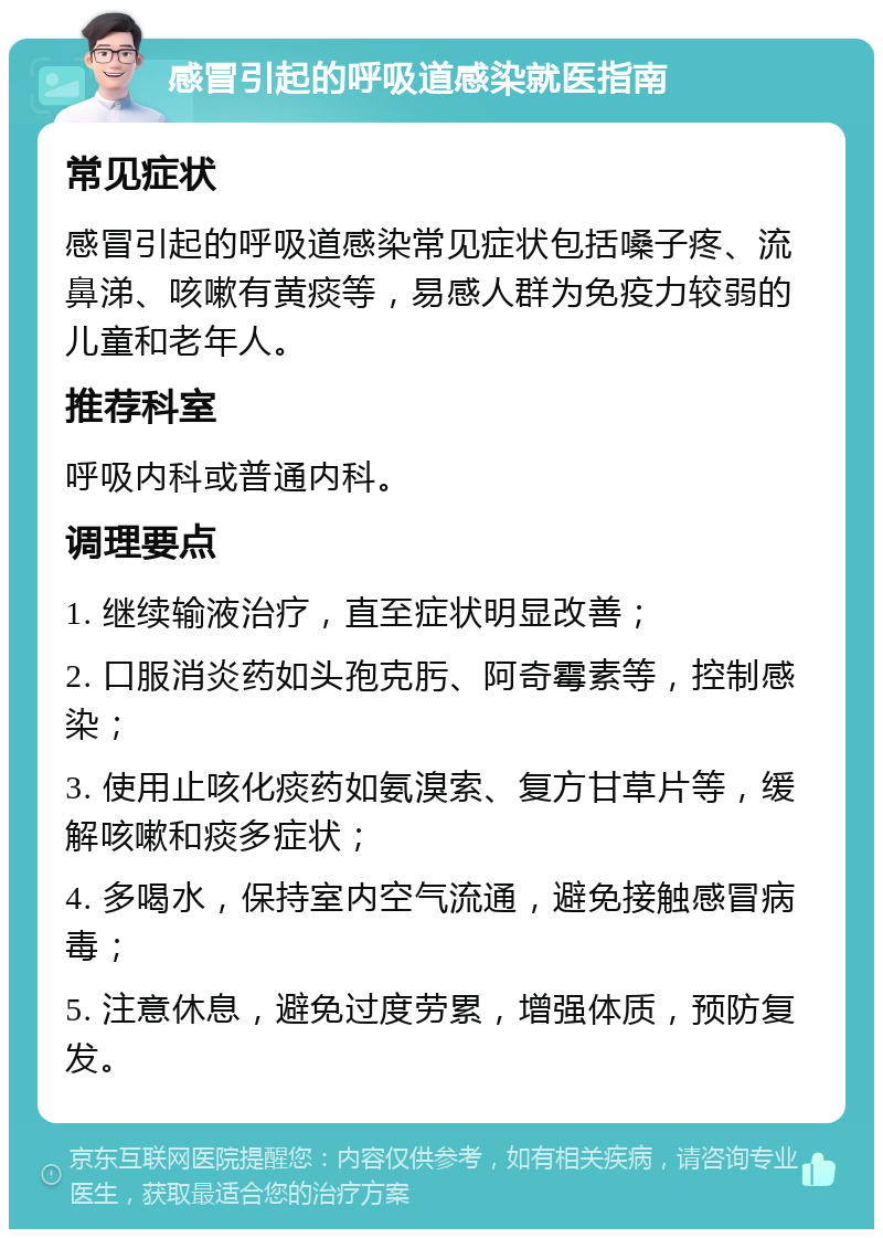 感冒引起的呼吸道感染就医指南 常见症状 感冒引起的呼吸道感染常见症状包括嗓子疼、流鼻涕、咳嗽有黄痰等，易感人群为免疫力较弱的儿童和老年人。 推荐科室 呼吸内科或普通内科。 调理要点 1. 继续输液治疗，直至症状明显改善； 2. 口服消炎药如头孢克肟、阿奇霉素等，控制感染； 3. 使用止咳化痰药如氨溴索、复方甘草片等，缓解咳嗽和痰多症状； 4. 多喝水，保持室内空气流通，避免接触感冒病毒； 5. 注意休息，避免过度劳累，增强体质，预防复发。