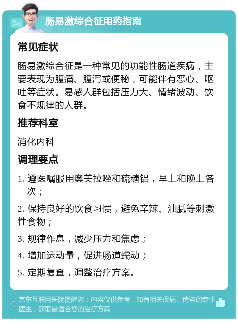 肠易激综合征用药指南 常见症状 肠易激综合征是一种常见的功能性肠道疾病，主要表现为腹痛、腹泻或便秘，可能伴有恶心、呕吐等症状。易感人群包括压力大、情绪波动、饮食不规律的人群。 推荐科室 消化内科 调理要点 1. 遵医嘱服用奥美拉唑和硫糖铝，早上和晚上各一次； 2. 保持良好的饮食习惯，避免辛辣、油腻等刺激性食物； 3. 规律作息，减少压力和焦虑； 4. 增加运动量，促进肠道蠕动； 5. 定期复查，调整治疗方案。