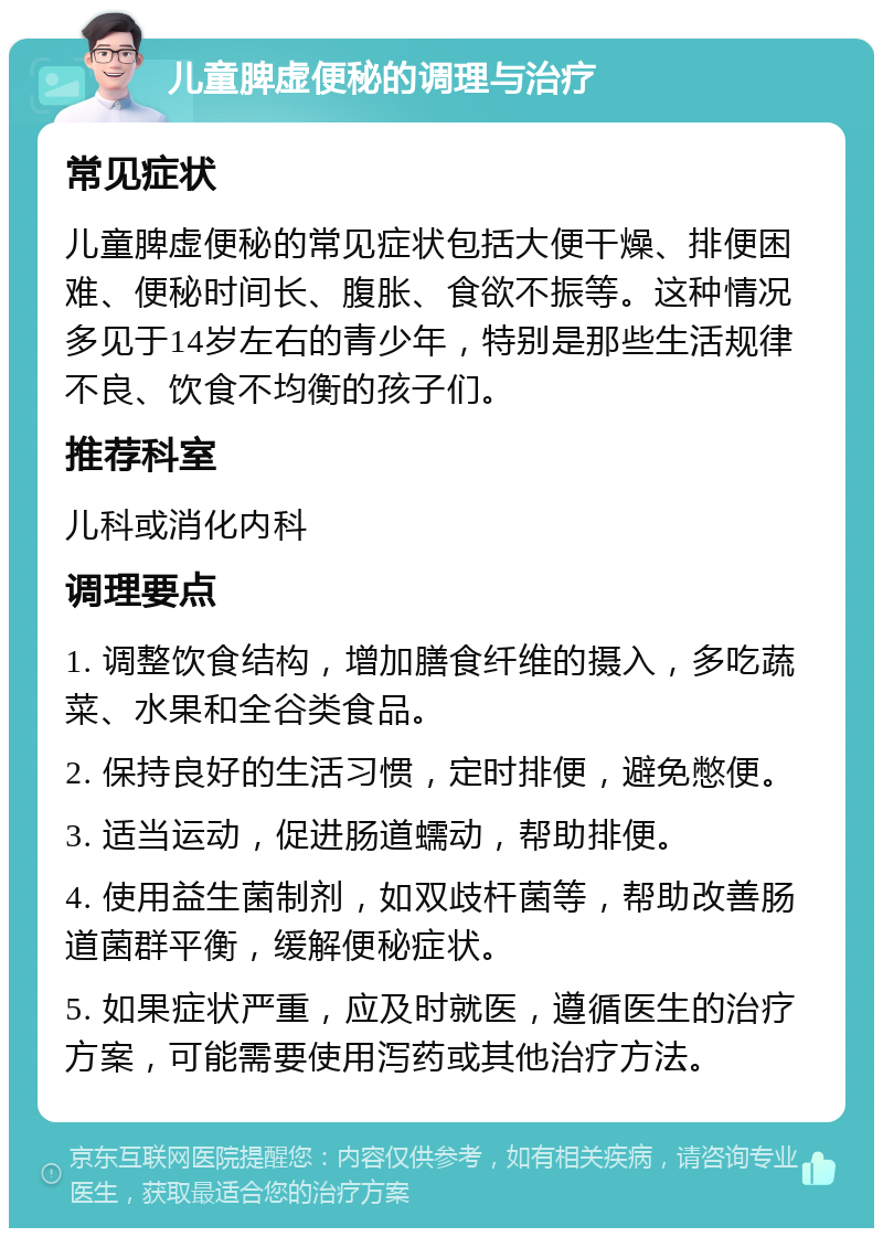 儿童脾虚便秘的调理与治疗 常见症状 儿童脾虚便秘的常见症状包括大便干燥、排便困难、便秘时间长、腹胀、食欲不振等。这种情况多见于14岁左右的青少年，特别是那些生活规律不良、饮食不均衡的孩子们。 推荐科室 儿科或消化内科 调理要点 1. 调整饮食结构，增加膳食纤维的摄入，多吃蔬菜、水果和全谷类食品。 2. 保持良好的生活习惯，定时排便，避免憋便。 3. 适当运动，促进肠道蠕动，帮助排便。 4. 使用益生菌制剂，如双歧杆菌等，帮助改善肠道菌群平衡，缓解便秘症状。 5. 如果症状严重，应及时就医，遵循医生的治疗方案，可能需要使用泻药或其他治疗方法。