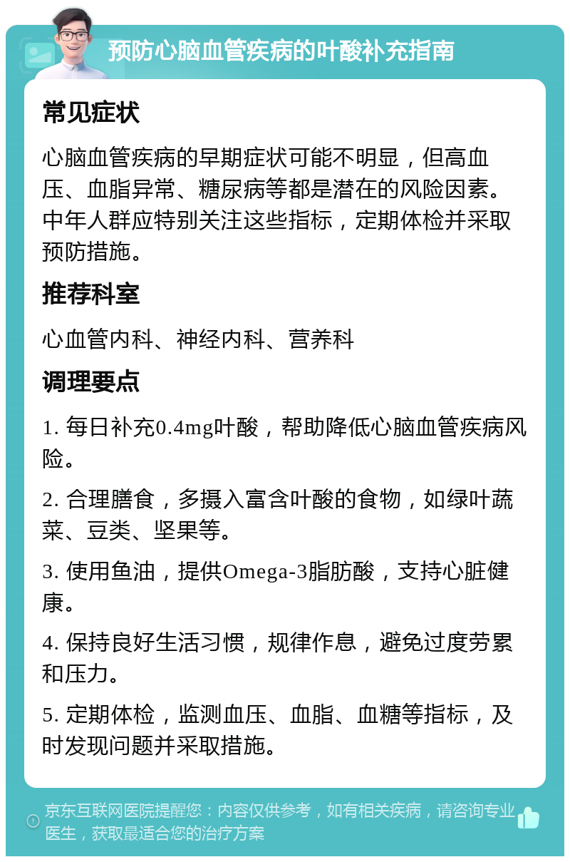 预防心脑血管疾病的叶酸补充指南 常见症状 心脑血管疾病的早期症状可能不明显，但高血压、血脂异常、糖尿病等都是潜在的风险因素。中年人群应特别关注这些指标，定期体检并采取预防措施。 推荐科室 心血管内科、神经内科、营养科 调理要点 1. 每日补充0.4mg叶酸，帮助降低心脑血管疾病风险。 2. 合理膳食，多摄入富含叶酸的食物，如绿叶蔬菜、豆类、坚果等。 3. 使用鱼油，提供Omega-3脂肪酸，支持心脏健康。 4. 保持良好生活习惯，规律作息，避免过度劳累和压力。 5. 定期体检，监测血压、血脂、血糖等指标，及时发现问题并采取措施。