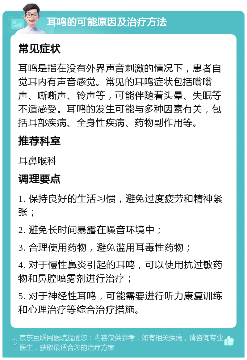 耳鸣的可能原因及治疗方法 常见症状 耳鸣是指在没有外界声音刺激的情况下，患者自觉耳内有声音感觉。常见的耳鸣症状包括嗡嗡声、嘶嘶声、铃声等，可能伴随着头晕、失眠等不适感受。耳鸣的发生可能与多种因素有关，包括耳部疾病、全身性疾病、药物副作用等。 推荐科室 耳鼻喉科 调理要点 1. 保持良好的生活习惯，避免过度疲劳和精神紧张； 2. 避免长时间暴露在噪音环境中； 3. 合理使用药物，避免滥用耳毒性药物； 4. 对于慢性鼻炎引起的耳鸣，可以使用抗过敏药物和鼻腔喷雾剂进行治疗； 5. 对于神经性耳鸣，可能需要进行听力康复训练和心理治疗等综合治疗措施。