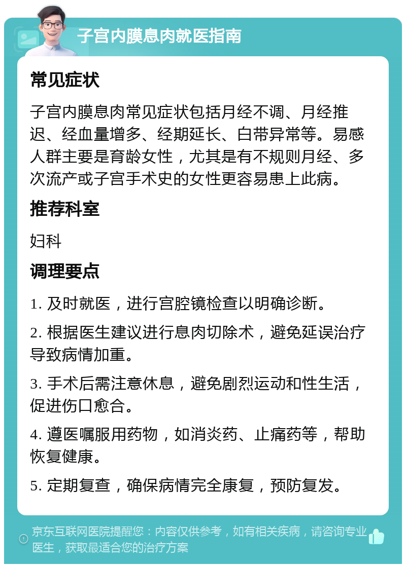 子宫内膜息肉就医指南 常见症状 子宫内膜息肉常见症状包括月经不调、月经推迟、经血量增多、经期延长、白带异常等。易感人群主要是育龄女性，尤其是有不规则月经、多次流产或子宫手术史的女性更容易患上此病。 推荐科室 妇科 调理要点 1. 及时就医，进行宫腔镜检查以明确诊断。 2. 根据医生建议进行息肉切除术，避免延误治疗导致病情加重。 3. 手术后需注意休息，避免剧烈运动和性生活，促进伤口愈合。 4. 遵医嘱服用药物，如消炎药、止痛药等，帮助恢复健康。 5. 定期复查，确保病情完全康复，预防复发。