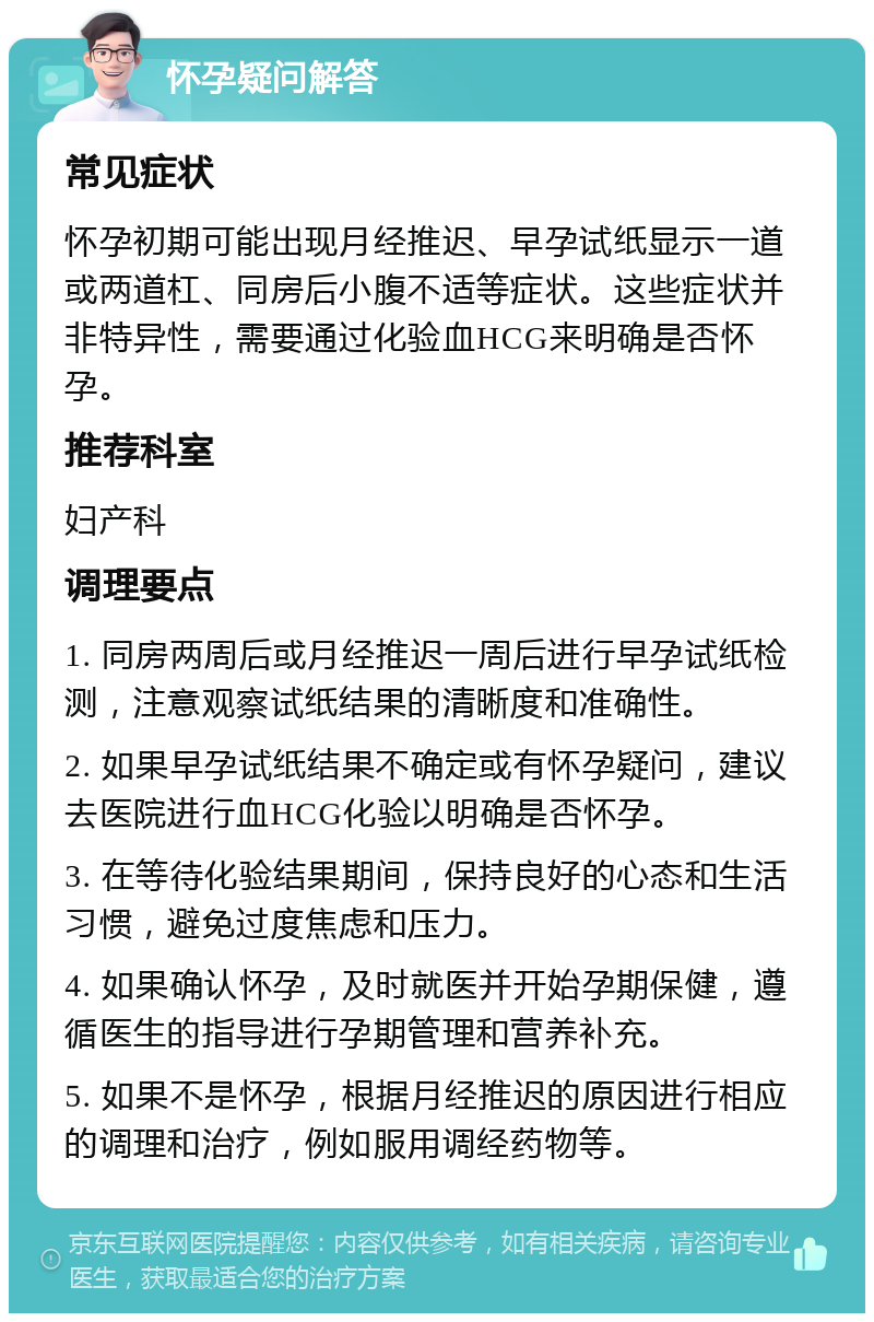 怀孕疑问解答 常见症状 怀孕初期可能出现月经推迟、早孕试纸显示一道或两道杠、同房后小腹不适等症状。这些症状并非特异性，需要通过化验血HCG来明确是否怀孕。 推荐科室 妇产科 调理要点 1. 同房两周后或月经推迟一周后进行早孕试纸检测，注意观察试纸结果的清晰度和准确性。 2. 如果早孕试纸结果不确定或有怀孕疑问，建议去医院进行血HCG化验以明确是否怀孕。 3. 在等待化验结果期间，保持良好的心态和生活习惯，避免过度焦虑和压力。 4. 如果确认怀孕，及时就医并开始孕期保健，遵循医生的指导进行孕期管理和营养补充。 5. 如果不是怀孕，根据月经推迟的原因进行相应的调理和治疗，例如服用调经药物等。