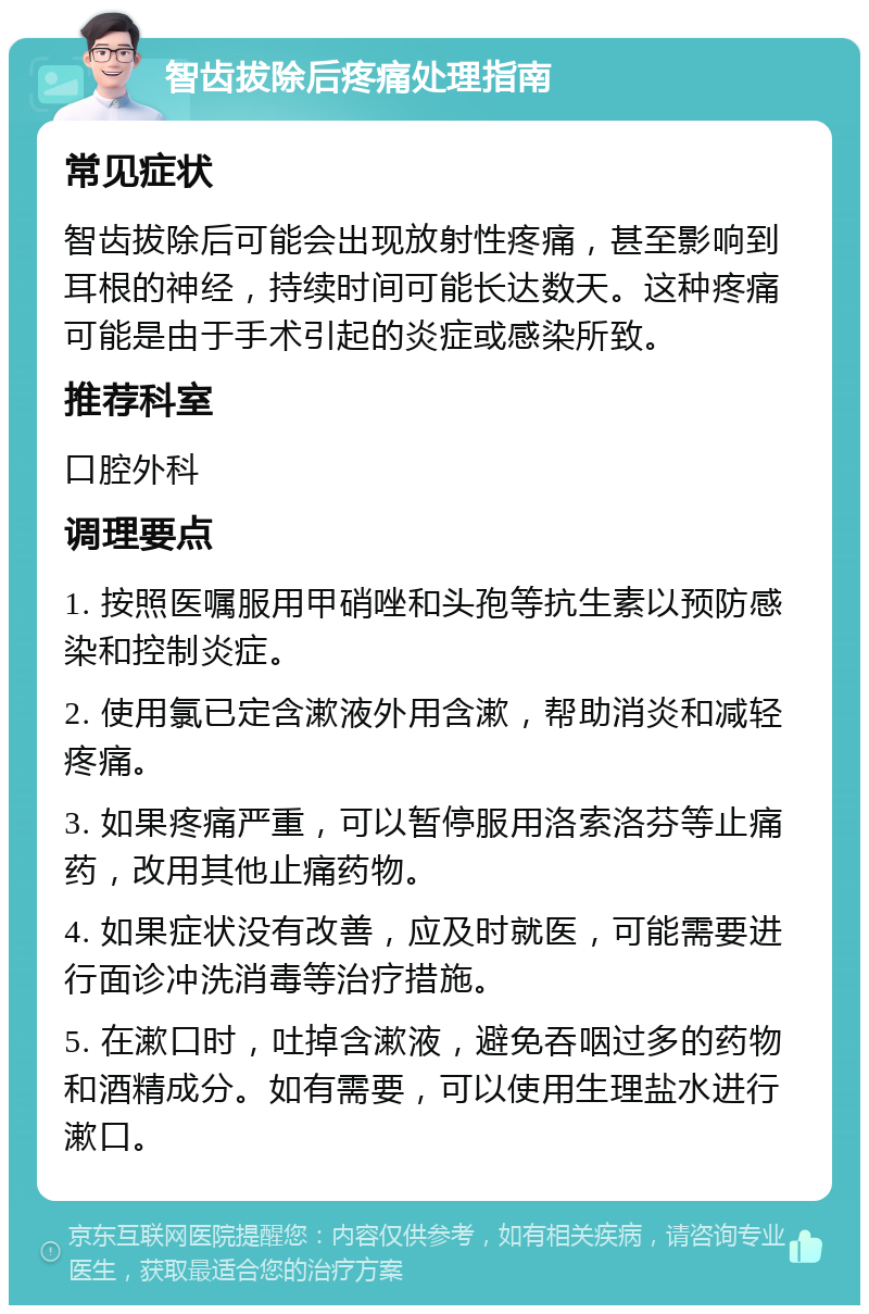 智齿拔除后疼痛处理指南 常见症状 智齿拔除后可能会出现放射性疼痛，甚至影响到耳根的神经，持续时间可能长达数天。这种疼痛可能是由于手术引起的炎症或感染所致。 推荐科室 口腔外科 调理要点 1. 按照医嘱服用甲硝唑和头孢等抗生素以预防感染和控制炎症。 2. 使用氯已定含漱液外用含漱，帮助消炎和减轻疼痛。 3. 如果疼痛严重，可以暂停服用洛索洛芬等止痛药，改用其他止痛药物。 4. 如果症状没有改善，应及时就医，可能需要进行面诊冲洗消毒等治疗措施。 5. 在漱口时，吐掉含漱液，避免吞咽过多的药物和酒精成分。如有需要，可以使用生理盐水进行漱口。