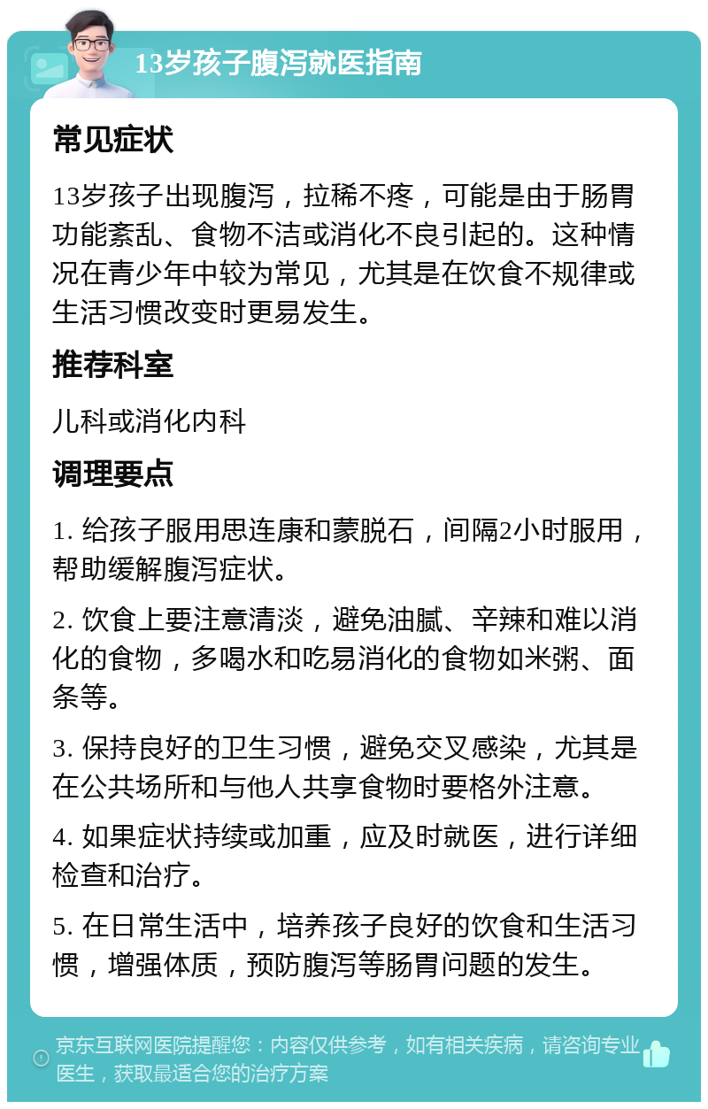 13岁孩子腹泻就医指南 常见症状 13岁孩子出现腹泻，拉稀不疼，可能是由于肠胃功能紊乱、食物不洁或消化不良引起的。这种情况在青少年中较为常见，尤其是在饮食不规律或生活习惯改变时更易发生。 推荐科室 儿科或消化内科 调理要点 1. 给孩子服用思连康和蒙脱石，间隔2小时服用，帮助缓解腹泻症状。 2. 饮食上要注意清淡，避免油腻、辛辣和难以消化的食物，多喝水和吃易消化的食物如米粥、面条等。 3. 保持良好的卫生习惯，避免交叉感染，尤其是在公共场所和与他人共享食物时要格外注意。 4. 如果症状持续或加重，应及时就医，进行详细检查和治疗。 5. 在日常生活中，培养孩子良好的饮食和生活习惯，增强体质，预防腹泻等肠胃问题的发生。