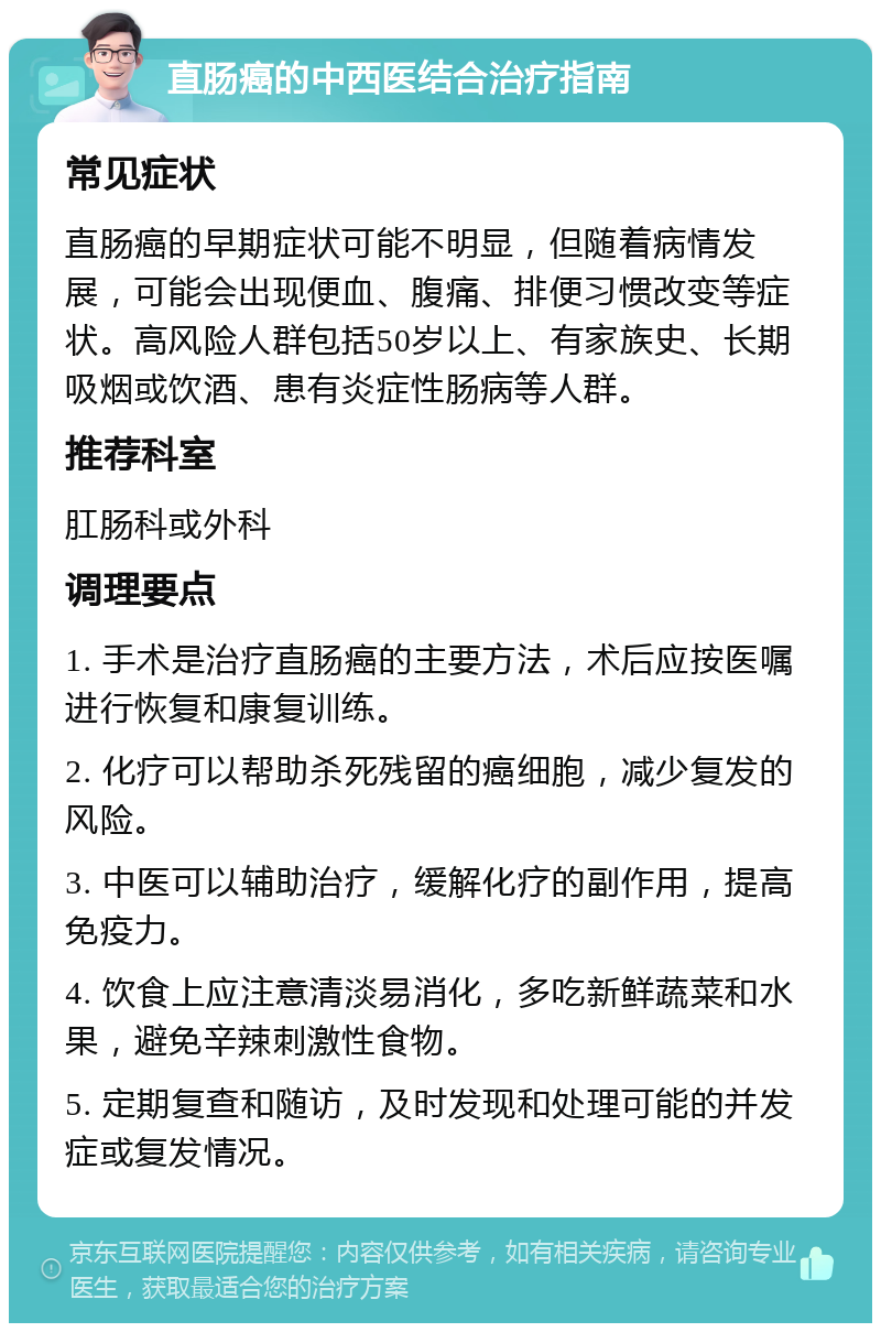 直肠癌的中西医结合治疗指南 常见症状 直肠癌的早期症状可能不明显，但随着病情发展，可能会出现便血、腹痛、排便习惯改变等症状。高风险人群包括50岁以上、有家族史、长期吸烟或饮酒、患有炎症性肠病等人群。 推荐科室 肛肠科或外科 调理要点 1. 手术是治疗直肠癌的主要方法，术后应按医嘱进行恢复和康复训练。 2. 化疗可以帮助杀死残留的癌细胞，减少复发的风险。 3. 中医可以辅助治疗，缓解化疗的副作用，提高免疫力。 4. 饮食上应注意清淡易消化，多吃新鲜蔬菜和水果，避免辛辣刺激性食物。 5. 定期复查和随访，及时发现和处理可能的并发症或复发情况。