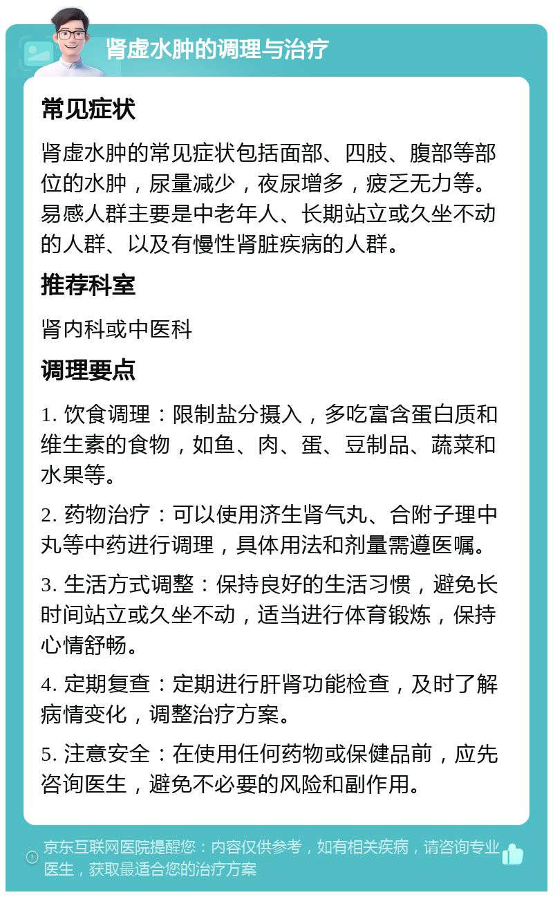 肾虚水肿的调理与治疗 常见症状 肾虚水肿的常见症状包括面部、四肢、腹部等部位的水肿，尿量减少，夜尿增多，疲乏无力等。易感人群主要是中老年人、长期站立或久坐不动的人群、以及有慢性肾脏疾病的人群。 推荐科室 肾内科或中医科 调理要点 1. 饮食调理：限制盐分摄入，多吃富含蛋白质和维生素的食物，如鱼、肉、蛋、豆制品、蔬菜和水果等。 2. 药物治疗：可以使用济生肾气丸、合附子理中丸等中药进行调理，具体用法和剂量需遵医嘱。 3. 生活方式调整：保持良好的生活习惯，避免长时间站立或久坐不动，适当进行体育锻炼，保持心情舒畅。 4. 定期复查：定期进行肝肾功能检查，及时了解病情变化，调整治疗方案。 5. 注意安全：在使用任何药物或保健品前，应先咨询医生，避免不必要的风险和副作用。