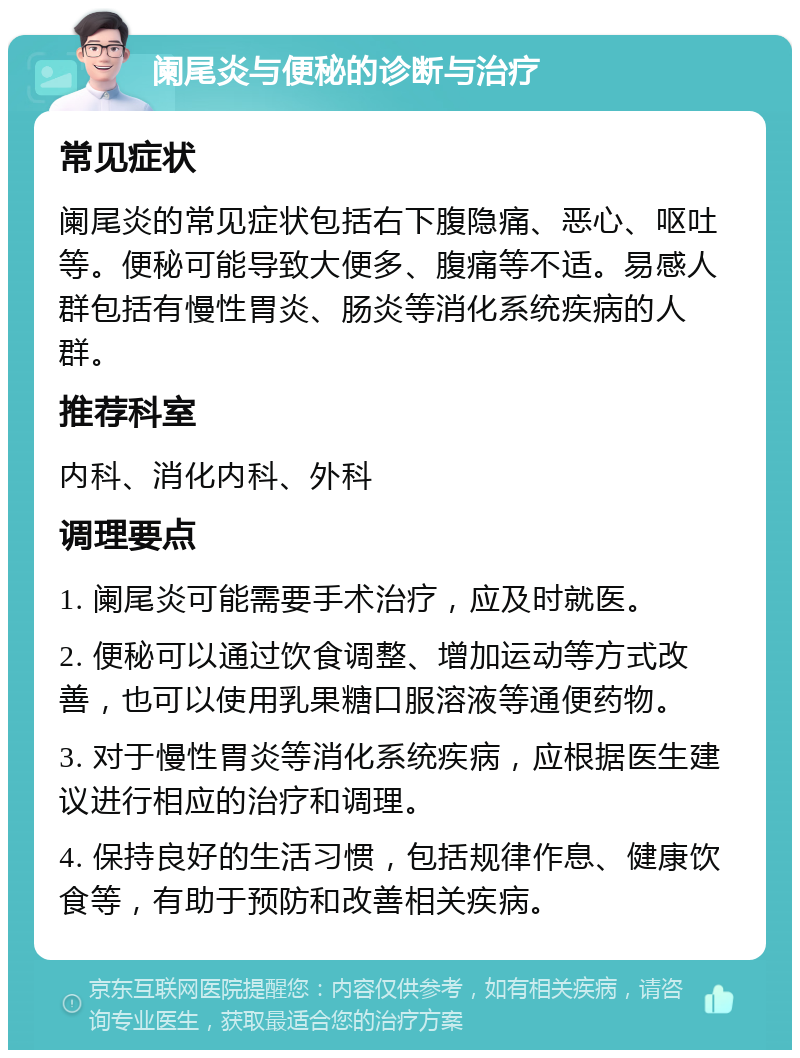 阑尾炎与便秘的诊断与治疗 常见症状 阑尾炎的常见症状包括右下腹隐痛、恶心、呕吐等。便秘可能导致大便多、腹痛等不适。易感人群包括有慢性胃炎、肠炎等消化系统疾病的人群。 推荐科室 内科、消化内科、外科 调理要点 1. 阑尾炎可能需要手术治疗，应及时就医。 2. 便秘可以通过饮食调整、增加运动等方式改善，也可以使用乳果糖口服溶液等通便药物。 3. 对于慢性胃炎等消化系统疾病，应根据医生建议进行相应的治疗和调理。 4. 保持良好的生活习惯，包括规律作息、健康饮食等，有助于预防和改善相关疾病。