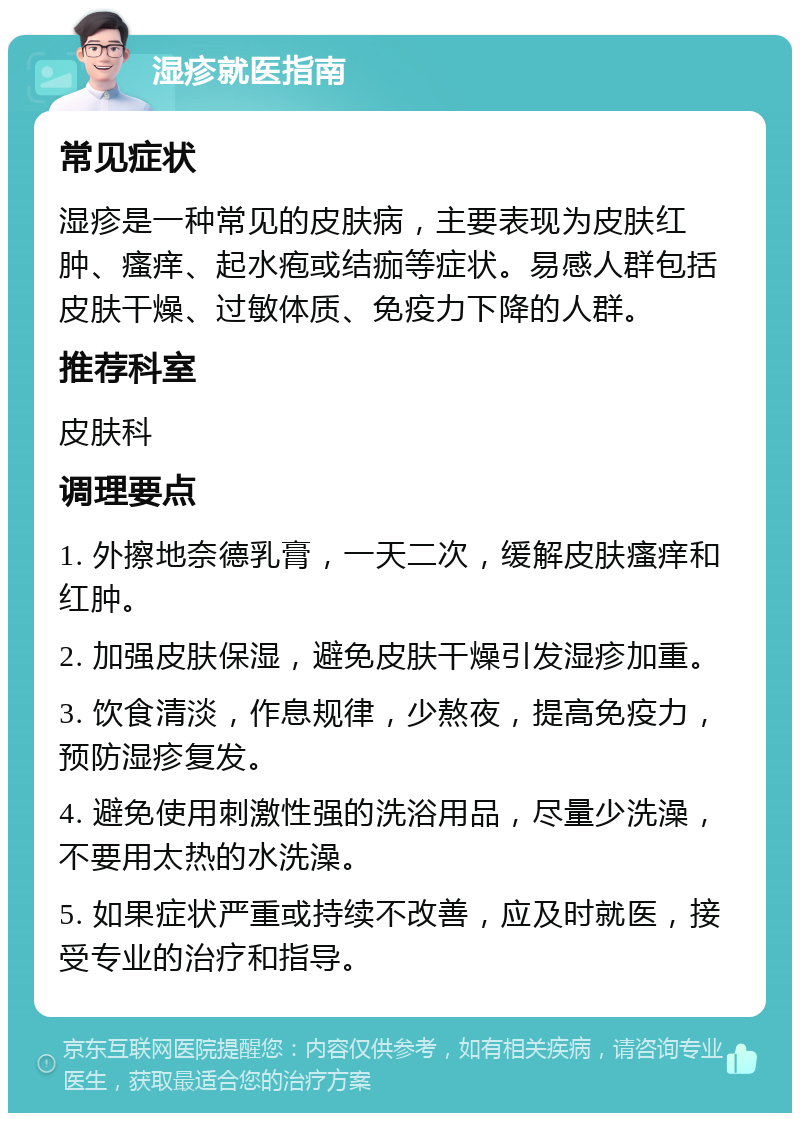 湿疹就医指南 常见症状 湿疹是一种常见的皮肤病，主要表现为皮肤红肿、瘙痒、起水疱或结痂等症状。易感人群包括皮肤干燥、过敏体质、免疫力下降的人群。 推荐科室 皮肤科 调理要点 1. 外擦地奈德乳膏，一天二次，缓解皮肤瘙痒和红肿。 2. 加强皮肤保湿，避免皮肤干燥引发湿疹加重。 3. 饮食清淡，作息规律，少熬夜，提高免疫力，预防湿疹复发。 4. 避免使用刺激性强的洗浴用品，尽量少洗澡，不要用太热的水洗澡。 5. 如果症状严重或持续不改善，应及时就医，接受专业的治疗和指导。