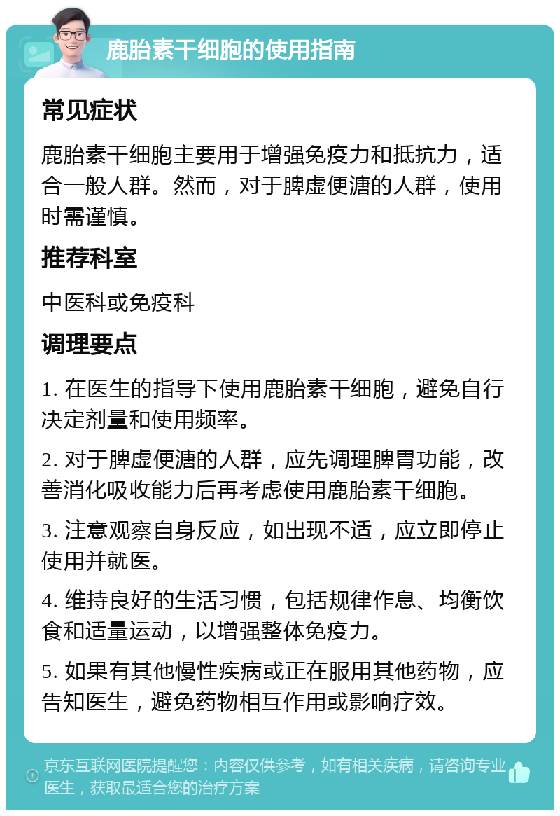 鹿胎素干细胞的使用指南 常见症状 鹿胎素干细胞主要用于增强免疫力和抵抗力，适合一般人群。然而，对于脾虚便溏的人群，使用时需谨慎。 推荐科室 中医科或免疫科 调理要点 1. 在医生的指导下使用鹿胎素干细胞，避免自行决定剂量和使用频率。 2. 对于脾虚便溏的人群，应先调理脾胃功能，改善消化吸收能力后再考虑使用鹿胎素干细胞。 3. 注意观察自身反应，如出现不适，应立即停止使用并就医。 4. 维持良好的生活习惯，包括规律作息、均衡饮食和适量运动，以增强整体免疫力。 5. 如果有其他慢性疾病或正在服用其他药物，应告知医生，避免药物相互作用或影响疗效。