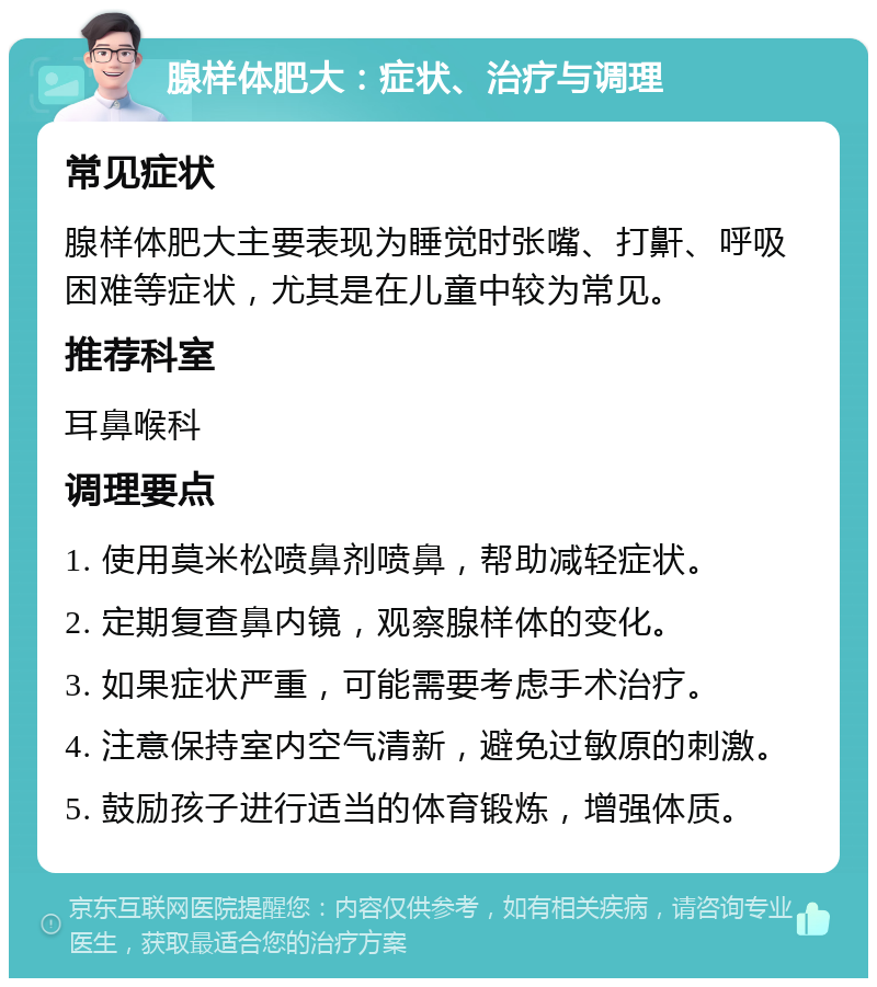 腺样体肥大：症状、治疗与调理 常见症状 腺样体肥大主要表现为睡觉时张嘴、打鼾、呼吸困难等症状，尤其是在儿童中较为常见。 推荐科室 耳鼻喉科 调理要点 1. 使用莫米松喷鼻剂喷鼻，帮助减轻症状。 2. 定期复查鼻内镜，观察腺样体的变化。 3. 如果症状严重，可能需要考虑手术治疗。 4. 注意保持室内空气清新，避免过敏原的刺激。 5. 鼓励孩子进行适当的体育锻炼，增强体质。