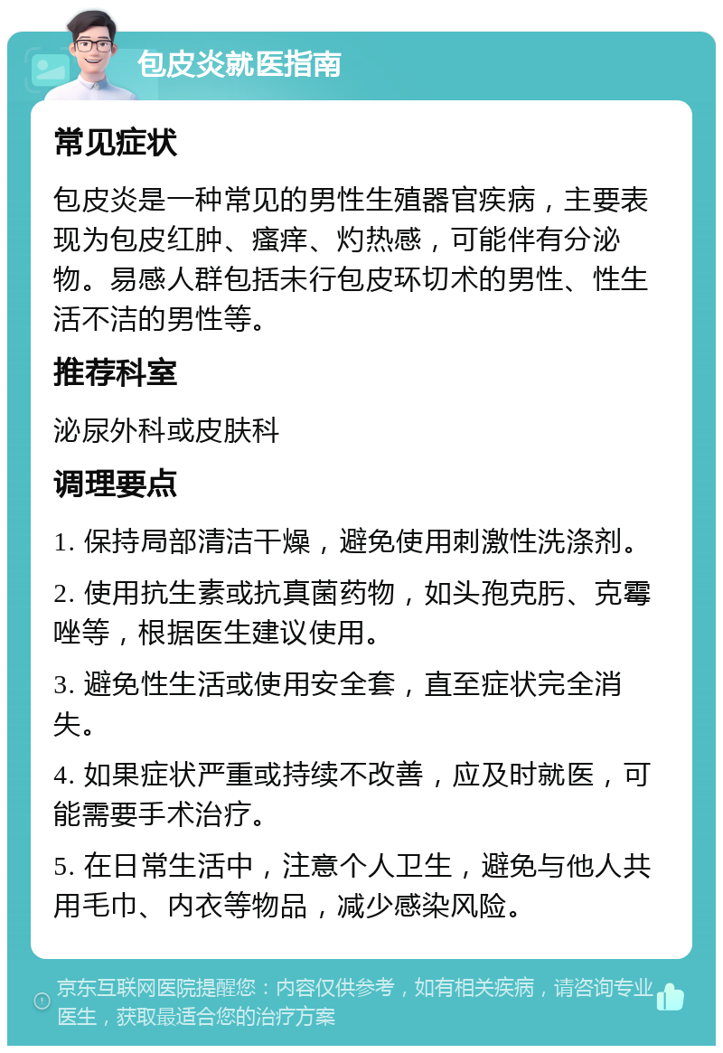 包皮炎就医指南 常见症状 包皮炎是一种常见的男性生殖器官疾病，主要表现为包皮红肿、瘙痒、灼热感，可能伴有分泌物。易感人群包括未行包皮环切术的男性、性生活不洁的男性等。 推荐科室 泌尿外科或皮肤科 调理要点 1. 保持局部清洁干燥，避免使用刺激性洗涤剂。 2. 使用抗生素或抗真菌药物，如头孢克肟、克霉唑等，根据医生建议使用。 3. 避免性生活或使用安全套，直至症状完全消失。 4. 如果症状严重或持续不改善，应及时就医，可能需要手术治疗。 5. 在日常生活中，注意个人卫生，避免与他人共用毛巾、内衣等物品，减少感染风险。