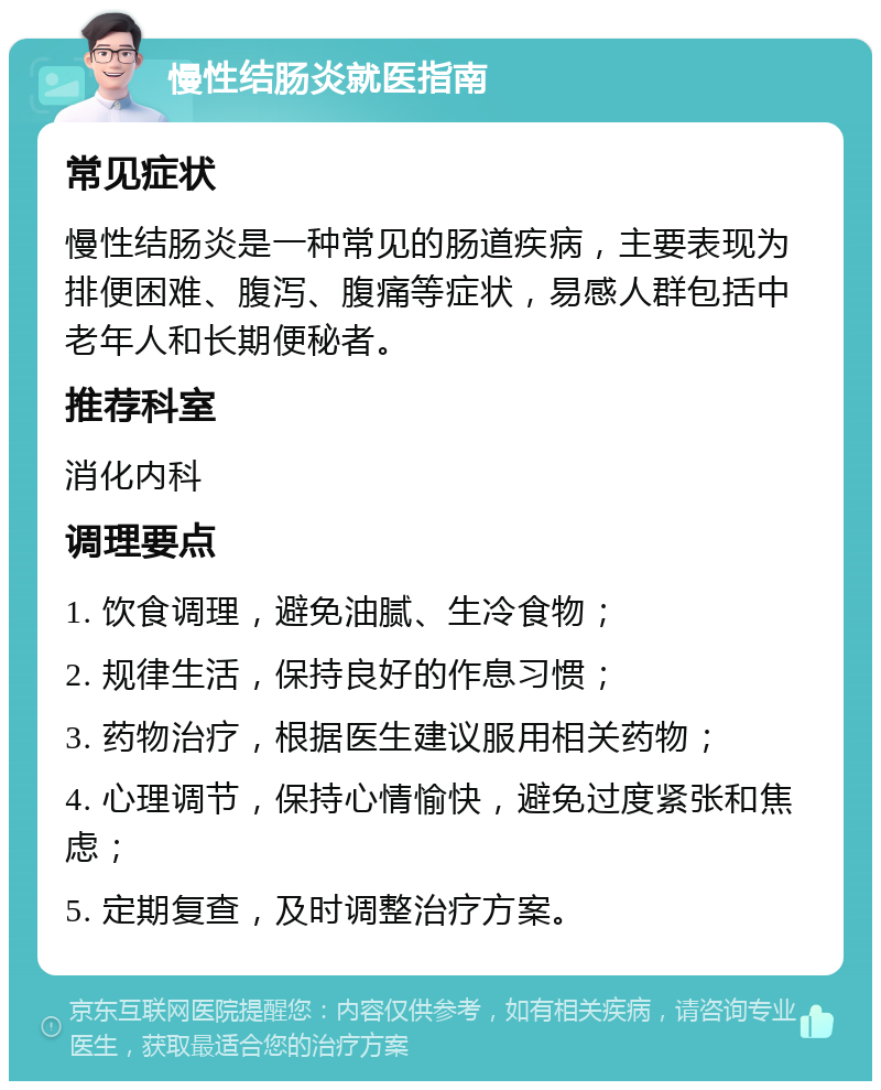 慢性结肠炎就医指南 常见症状 慢性结肠炎是一种常见的肠道疾病，主要表现为排便困难、腹泻、腹痛等症状，易感人群包括中老年人和长期便秘者。 推荐科室 消化内科 调理要点 1. 饮食调理，避免油腻、生冷食物； 2. 规律生活，保持良好的作息习惯； 3. 药物治疗，根据医生建议服用相关药物； 4. 心理调节，保持心情愉快，避免过度紧张和焦虑； 5. 定期复查，及时调整治疗方案。