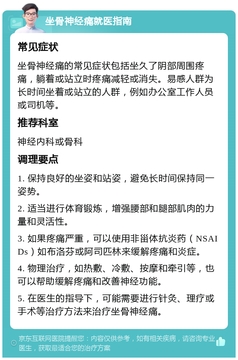 坐骨神经痛就医指南 常见症状 坐骨神经痛的常见症状包括坐久了阴部周围疼痛，躺着或站立时疼痛减轻或消失。易感人群为长时间坐着或站立的人群，例如办公室工作人员或司机等。 推荐科室 神经内科或骨科 调理要点 1. 保持良好的坐姿和站姿，避免长时间保持同一姿势。 2. 适当进行体育锻炼，增强腰部和腿部肌肉的力量和灵活性。 3. 如果疼痛严重，可以使用非甾体抗炎药（NSAIDs）如布洛芬或阿司匹林来缓解疼痛和炎症。 4. 物理治疗，如热敷、冷敷、按摩和牵引等，也可以帮助缓解疼痛和改善神经功能。 5. 在医生的指导下，可能需要进行针灸、理疗或手术等治疗方法来治疗坐骨神经痛。