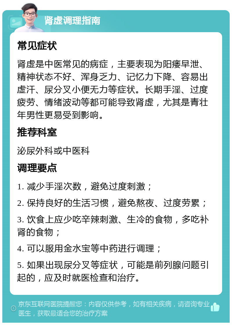 肾虚调理指南 常见症状 肾虚是中医常见的病症，主要表现为阳痿早泄、精神状态不好、浑身乏力、记忆力下降、容易出虚汗、尿分叉小便无力等症状。长期手淫、过度疲劳、情绪波动等都可能导致肾虚，尤其是青壮年男性更易受到影响。 推荐科室 泌尿外科或中医科 调理要点 1. 减少手淫次数，避免过度刺激； 2. 保持良好的生活习惯，避免熬夜、过度劳累； 3. 饮食上应少吃辛辣刺激、生冷的食物，多吃补肾的食物； 4. 可以服用金水宝等中药进行调理； 5. 如果出现尿分叉等症状，可能是前列腺问题引起的，应及时就医检查和治疗。