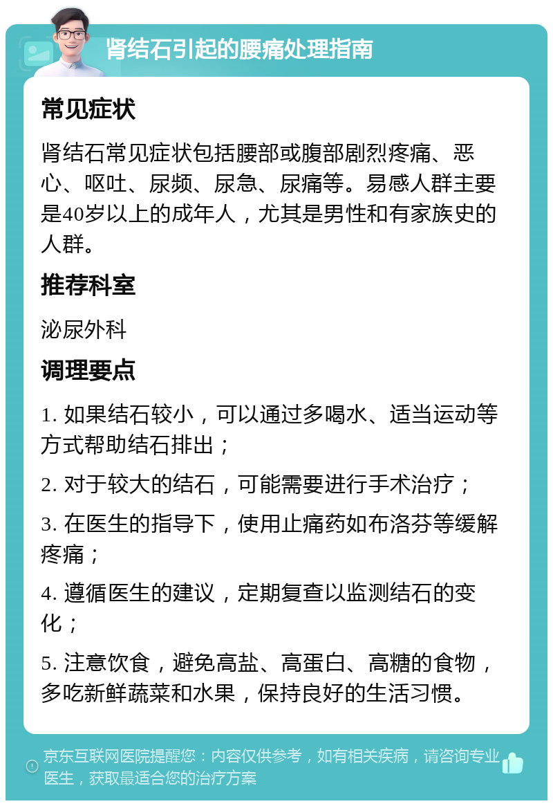 肾结石引起的腰痛处理指南 常见症状 肾结石常见症状包括腰部或腹部剧烈疼痛、恶心、呕吐、尿频、尿急、尿痛等。易感人群主要是40岁以上的成年人，尤其是男性和有家族史的人群。 推荐科室 泌尿外科 调理要点 1. 如果结石较小，可以通过多喝水、适当运动等方式帮助结石排出； 2. 对于较大的结石，可能需要进行手术治疗； 3. 在医生的指导下，使用止痛药如布洛芬等缓解疼痛； 4. 遵循医生的建议，定期复查以监测结石的变化； 5. 注意饮食，避免高盐、高蛋白、高糖的食物，多吃新鲜蔬菜和水果，保持良好的生活习惯。