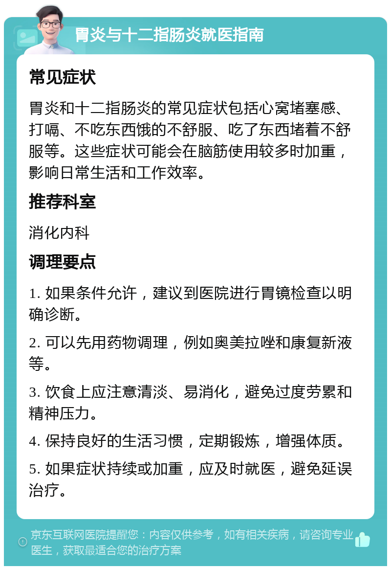 胃炎与十二指肠炎就医指南 常见症状 胃炎和十二指肠炎的常见症状包括心窝堵塞感、打嗝、不吃东西饿的不舒服、吃了东西堵着不舒服等。这些症状可能会在脑筋使用较多时加重，影响日常生活和工作效率。 推荐科室 消化内科 调理要点 1. 如果条件允许，建议到医院进行胃镜检查以明确诊断。 2. 可以先用药物调理，例如奥美拉唑和康复新液等。 3. 饮食上应注意清淡、易消化，避免过度劳累和精神压力。 4. 保持良好的生活习惯，定期锻炼，增强体质。 5. 如果症状持续或加重，应及时就医，避免延误治疗。