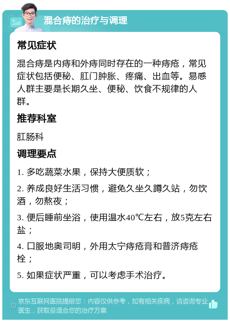 混合痔的治疗与调理 常见症状 混合痔是内痔和外痔同时存在的一种痔疮，常见症状包括便秘、肛门肿胀、疼痛、出血等。易感人群主要是长期久坐、便秘、饮食不规律的人群。 推荐科室 肛肠科 调理要点 1. 多吃蔬菜水果，保持大便质软； 2. 养成良好生活习惯，避免久坐久蹲久站，勿饮酒，勿熬夜； 3. 便后睡前坐浴，使用温水40℃左右，放5克左右盐； 4. 口服地奥司明，外用太宁痔疮膏和普济痔疮栓； 5. 如果症状严重，可以考虑手术治疗。