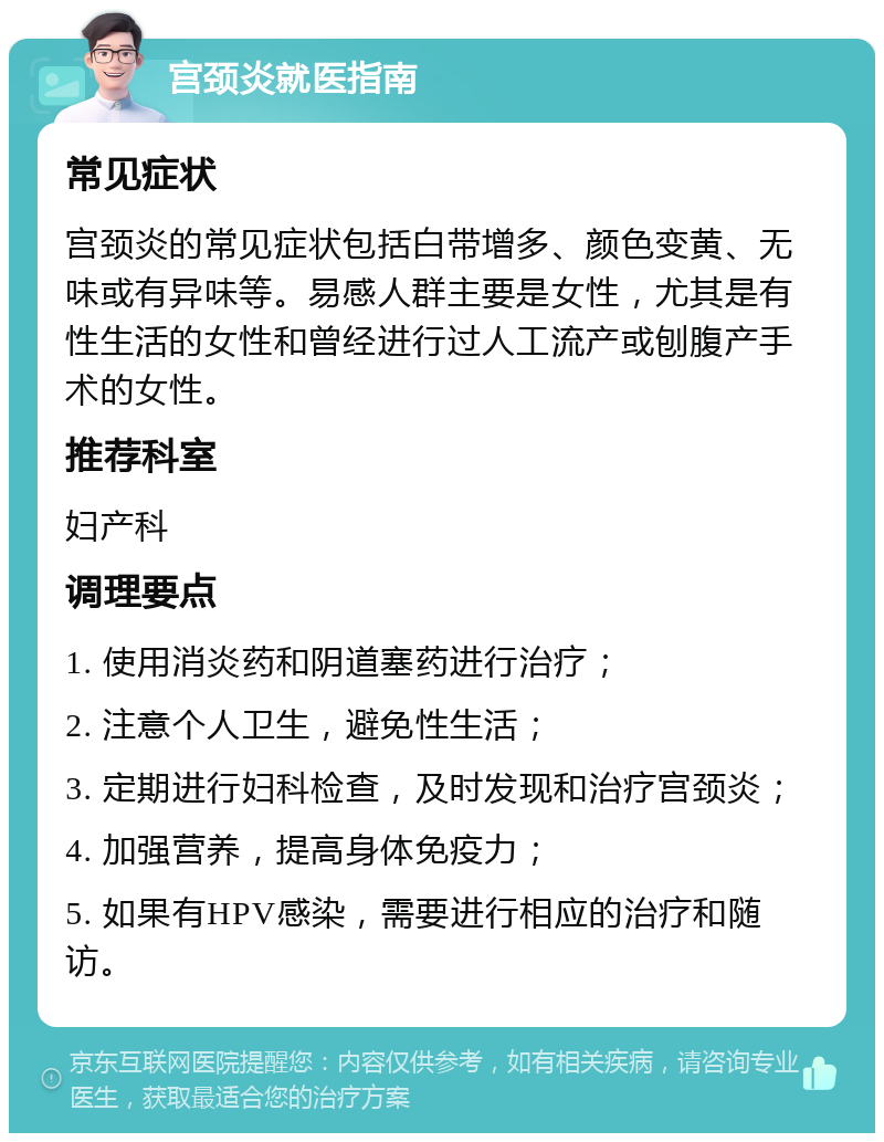 宫颈炎就医指南 常见症状 宫颈炎的常见症状包括白带增多、颜色变黄、无味或有异味等。易感人群主要是女性，尤其是有性生活的女性和曾经进行过人工流产或刨腹产手术的女性。 推荐科室 妇产科 调理要点 1. 使用消炎药和阴道塞药进行治疗； 2. 注意个人卫生，避免性生活； 3. 定期进行妇科检查，及时发现和治疗宫颈炎； 4. 加强营养，提高身体免疫力； 5. 如果有HPV感染，需要进行相应的治疗和随访。