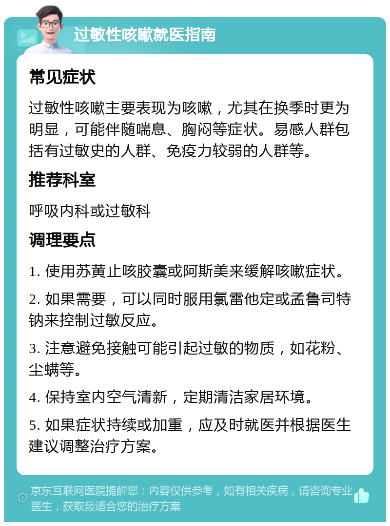 过敏性咳嗽就医指南 常见症状 过敏性咳嗽主要表现为咳嗽，尤其在换季时更为明显，可能伴随喘息、胸闷等症状。易感人群包括有过敏史的人群、免疫力较弱的人群等。 推荐科室 呼吸内科或过敏科 调理要点 1. 使用苏黄止咳胶囊或阿斯美来缓解咳嗽症状。 2. 如果需要，可以同时服用氯雷他定或孟鲁司特钠来控制过敏反应。 3. 注意避免接触可能引起过敏的物质，如花粉、尘螨等。 4. 保持室内空气清新，定期清洁家居环境。 5. 如果症状持续或加重，应及时就医并根据医生建议调整治疗方案。