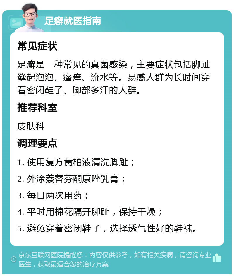 足癣就医指南 常见症状 足癣是一种常见的真菌感染，主要症状包括脚趾缝起泡泡、瘙痒、流水等。易感人群为长时间穿着密闭鞋子、脚部多汗的人群。 推荐科室 皮肤科 调理要点 1. 使用复方黄柏液清洗脚趾； 2. 外涂萘替芬酮康唑乳膏； 3. 每日两次用药； 4. 平时用棉花隔开脚趾，保持干燥； 5. 避免穿着密闭鞋子，选择透气性好的鞋袜。