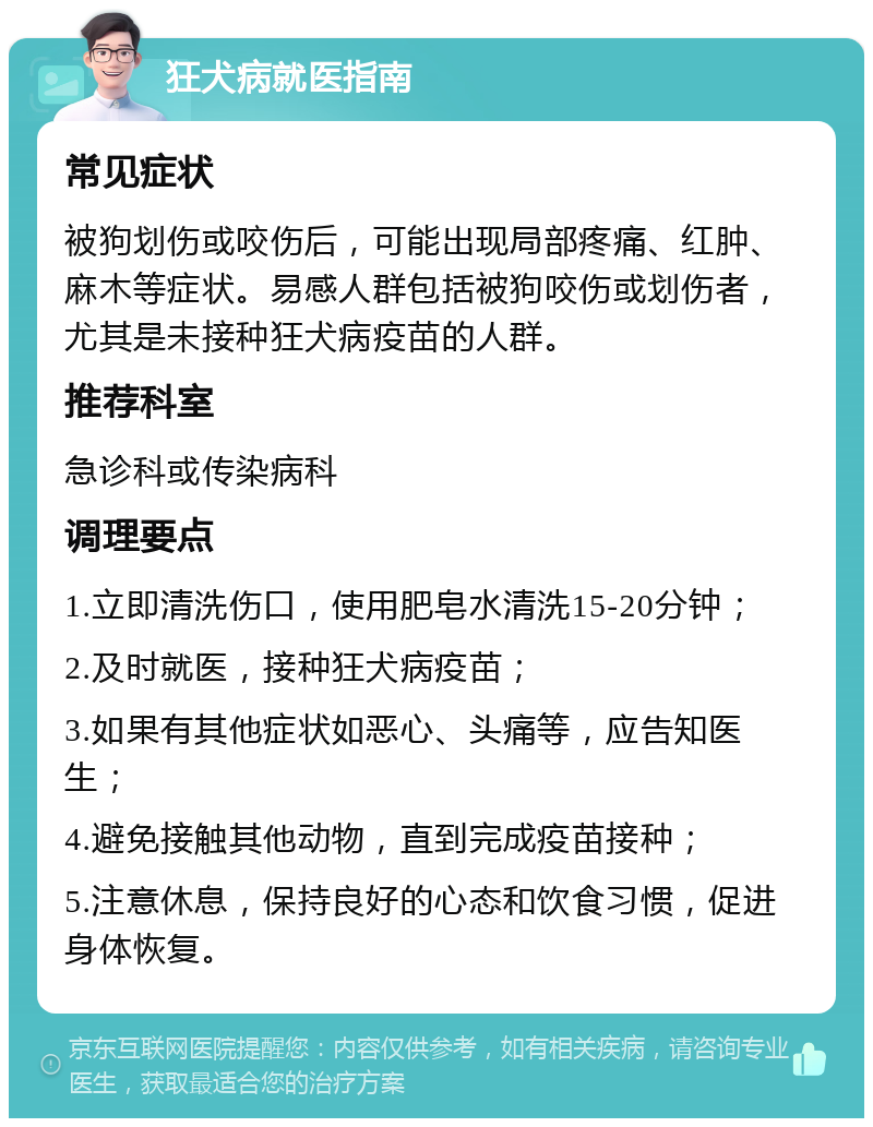 狂犬病就医指南 常见症状 被狗划伤或咬伤后，可能出现局部疼痛、红肿、麻木等症状。易感人群包括被狗咬伤或划伤者，尤其是未接种狂犬病疫苗的人群。 推荐科室 急诊科或传染病科 调理要点 1.立即清洗伤口，使用肥皂水清洗15-20分钟； 2.及时就医，接种狂犬病疫苗； 3.如果有其他症状如恶心、头痛等，应告知医生； 4.避免接触其他动物，直到完成疫苗接种； 5.注意休息，保持良好的心态和饮食习惯，促进身体恢复。