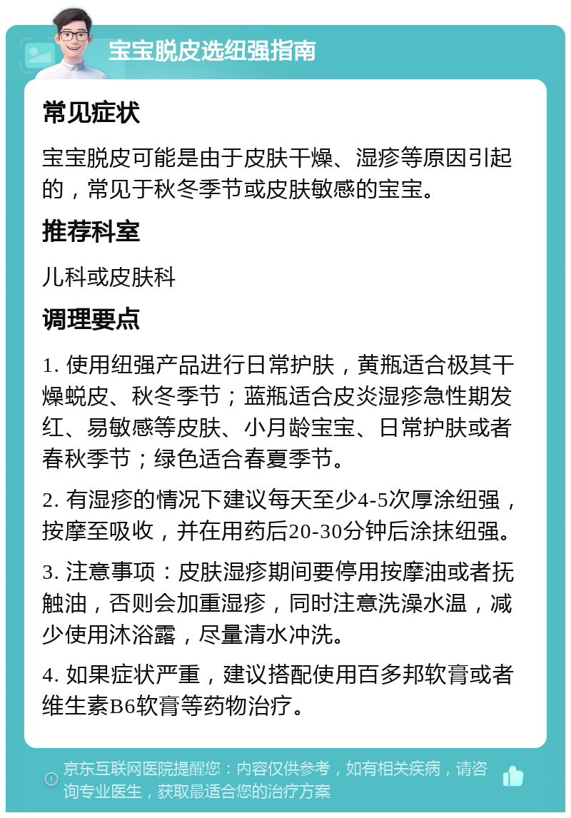 宝宝脱皮选纽强指南 常见症状 宝宝脱皮可能是由于皮肤干燥、湿疹等原因引起的，常见于秋冬季节或皮肤敏感的宝宝。 推荐科室 儿科或皮肤科 调理要点 1. 使用纽强产品进行日常护肤，黄瓶适合极其干燥蜕皮、秋冬季节；蓝瓶适合皮炎湿疹急性期发红、易敏感等皮肤、小月龄宝宝、日常护肤或者春秋季节；绿色适合春夏季节。 2. 有湿疹的情况下建议每天至少4-5次厚涂纽强，按摩至吸收，并在用药后20-30分钟后涂抹纽强。 3. 注意事项：皮肤湿疹期间要停用按摩油或者抚触油，否则会加重湿疹，同时注意洗澡水温，减少使用沐浴露，尽量清水冲洗。 4. 如果症状严重，建议搭配使用百多邦软膏或者维生素B6软膏等药物治疗。