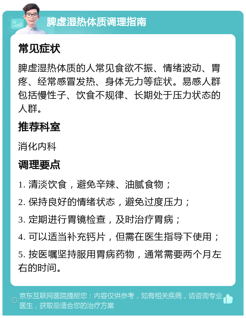 脾虚湿热体质调理指南 常见症状 脾虚湿热体质的人常见食欲不振、情绪波动、胃疼、经常感冒发热、身体无力等症状。易感人群包括慢性子、饮食不规律、长期处于压力状态的人群。 推荐科室 消化内科 调理要点 1. 清淡饮食，避免辛辣、油腻食物； 2. 保持良好的情绪状态，避免过度压力； 3. 定期进行胃镜检查，及时治疗胃病； 4. 可以适当补充钙片，但需在医生指导下使用； 5. 按医嘱坚持服用胃病药物，通常需要两个月左右的时间。