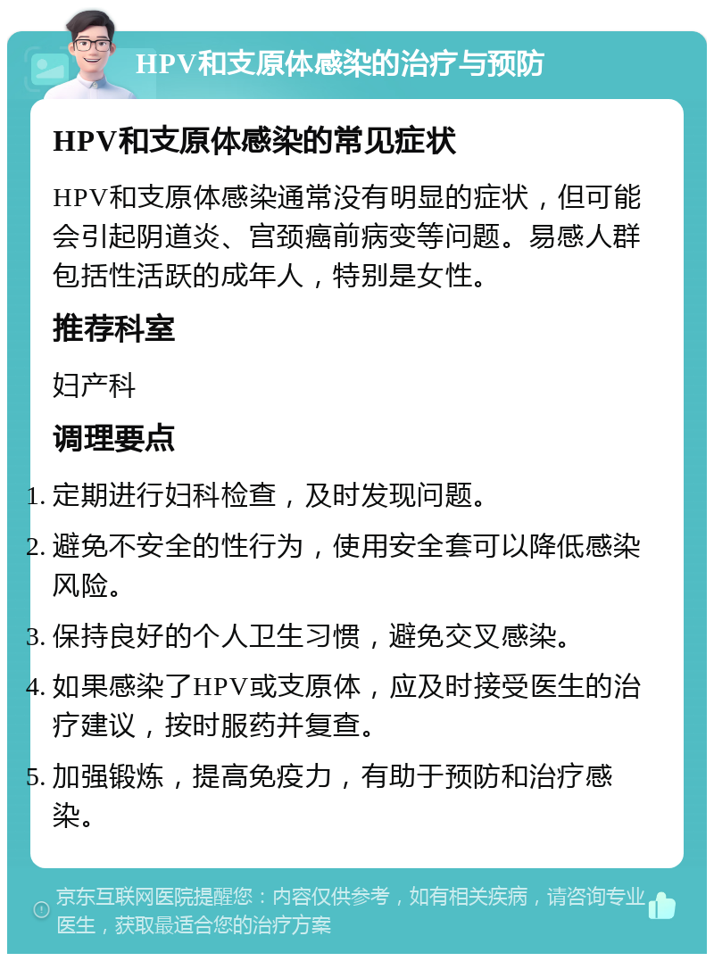 HPV和支原体感染的治疗与预防 HPV和支原体感染的常见症状 HPV和支原体感染通常没有明显的症状，但可能会引起阴道炎、宫颈癌前病变等问题。易感人群包括性活跃的成年人，特别是女性。 推荐科室 妇产科 调理要点 定期进行妇科检查，及时发现问题。 避免不安全的性行为，使用安全套可以降低感染风险。 保持良好的个人卫生习惯，避免交叉感染。 如果感染了HPV或支原体，应及时接受医生的治疗建议，按时服药并复查。 加强锻炼，提高免疫力，有助于预防和治疗感染。