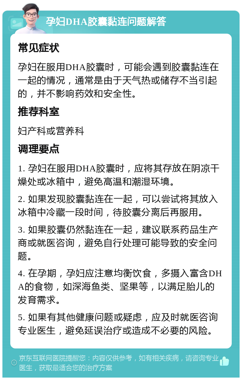 孕妇DHA胶囊黏连问题解答 常见症状 孕妇在服用DHA胶囊时，可能会遇到胶囊黏连在一起的情况，通常是由于天气热或储存不当引起的，并不影响药效和安全性。 推荐科室 妇产科或营养科 调理要点 1. 孕妇在服用DHA胶囊时，应将其存放在阴凉干燥处或冰箱中，避免高温和潮湿环境。 2. 如果发现胶囊黏连在一起，可以尝试将其放入冰箱中冷藏一段时间，待胶囊分离后再服用。 3. 如果胶囊仍然黏连在一起，建议联系药品生产商或就医咨询，避免自行处理可能导致的安全问题。 4. 在孕期，孕妇应注意均衡饮食，多摄入富含DHA的食物，如深海鱼类、坚果等，以满足胎儿的发育需求。 5. 如果有其他健康问题或疑虑，应及时就医咨询专业医生，避免延误治疗或造成不必要的风险。