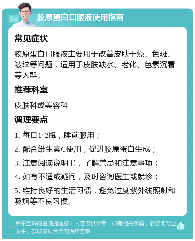 胶原蛋白口服液使用指南 常见症状 胶原蛋白口服液主要用于改善皮肤干燥、色斑、皱纹等问题，适用于皮肤缺水、老化、色素沉着等人群。 推荐科室 皮肤科或美容科 调理要点 1. 每日1-2瓶，睡前服用； 2. 配合维生素C使用，促进胶原蛋白生成； 3. 注意阅读说明书，了解禁忌和注意事项； 4. 如有不适或疑问，及时咨询医生或就诊； 5. 维持良好的生活习惯，避免过度紫外线照射和吸烟等不良习惯。